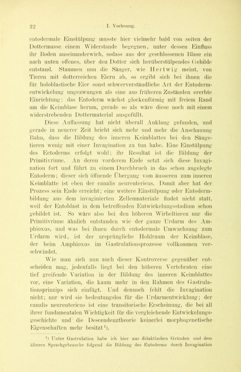 entodermale Einstülpung musste liier vielmehr bald von seiten der Dottermasse einem Widerstande begegnen, unter dessen Einfluss ihr Boden auseinanderwich, sodass aus der geschlossenen Blase ein nach unten offenes, über den Dotter sich herüberstülpendes Ctebilde entstand. Stammen nun die Säuger, wie Hertwig meint, von Tieren mit dotterreichen Eiern ab, so ergibt sich bei ihnen die für holoblastische Eier sonst schwerverständliche Art der Entoderm- entwickelung ungezwungen als eine aus früheren Zuständen ererbte Einrichtung: das Entoderm wächst glockenförmig mit freiem Rand um die Keimblase herum, gerade so als wäre diese noch mit einem widerstrebenden Dottermaterial ausgefüllt. Diese Auffassung hat nicht überall Anklang gefunden, und gerade in neuerer Zeit bricht sich mehr und mehr die Anschauung Bahn, dass die Bildung des inneren Keimblattes bei den Säuge- tieren wenig mit einer Invagination zu tun habe. Eine Einstülpung des Ectoderms erfolgt wohl; ihr Resultat ist die Bildung der Primitivrinne. An deren vorderem Ende setzt sich diese Invagi- nation fort und führt zu einem Durchbruch in das schon angelegte Entoderm; dieser sich öffnende Übergang vom äusseren zum inneren Keimblatte ist eben der canalis ncurcntericus. Damit aber hat der Prozess sein Ende erreicht; eine weitere Einstülpung oder Entoderm- bildung aus dem invaginierten Zellenmateriale findet nicht statt, weil der Entoblast in dem betreffenden Entwickelungsstadium schon gebildet ist. So wäre also bei den höheren Wirbeltieren nur die Primitivrinne ähnlich entstanden wie der ganze Urdarm des Am- phioxus, und was bei ihnen durch entodermale Umwachsung zum Urdarm wird, ist der ursprüngliche Hohlraum der Keimblase, der beim Amphioxus im Gastrulationsprozesse vollkommen ver- schwindet. Wie man sich nun auch dieser Kontroverse gegenüber ent- scheiden mag, jedenfalls liegt bei den höheren Vertebraten eine tief greifende Variation in der Bildung des inneren Keimblattes vor, eine Variation, die kaum mehr in den Rahmen des Gastrula- tionsprinzips sich einfügt. Und dennoch fehlt die Invagination nicht; nur wird sie bedeutungslos für die Urdarmentwicklung; der canalis neurentericus ist eine transitorische Erscheinung, die bei all ihrer fundamentalen Wichtigkeit für die vergleichende Entwickelungs- geschichte und die Descendenztheorie keinerlei morphogenetische Eigenschaften mehr besitzt1). J) Unter Gastrulation habe ich hier aus didaktischen Gründen und dem älteren Sprachgebrauche folgend die Bildung des Entoderms durch Invagination