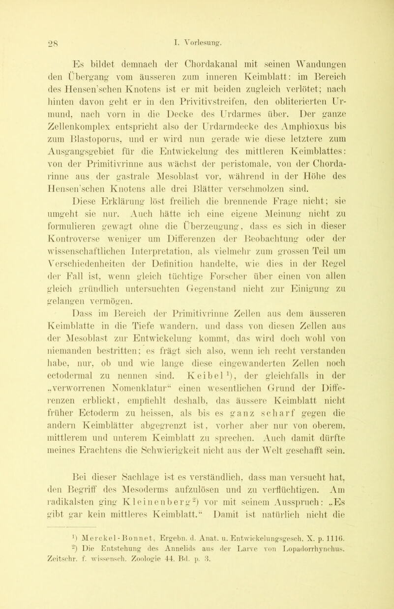 Es bildet demnach der Chordakanal mit seinen Wandungen den Übergang vom äusseren zum inneren Keimblatt: im Bereich des Hensen’schen Knotens ist er mit beiden zugleich verlötet; nach hinten davon geht er in den Privitivstreifen, den obliterierten Ur- in und, nach vorn in die Decke des Urdarmes über. Der ganze Zellenkomplex entspricht also der Urdarmdecke des Amphioxus bis zum Blastoporus, und er wird nun gerade wie diese letztere zum Ausgangsgebiet für die Entwickelung des mittleren Keimblattes: von der Primitivrinne aus wächst der peristomale, von der Chorda- rinne aus der gastrale Mesoblast vor, während in der Höhe des Hensen’schen Knotens alle drei Blätter verschmolzen sind. Diese Erklärung löst freilich die brennende Frage nicht; sie umgeht sie nur. Auch hätte ich eine eigene Meinung nicht zu formulieren gewagt ohne die Überzeugung, dass es sich in dieser Kontroverse weniger um Differenzen der Beobachtung oder der wissenschaftlichen Interpretation, als vielmehr zum grossen Teil um Verschiedenheiten der Definition handelte, wie dies in der Regel der Fall ist, wenn gleich tüchtige Forscher über einen von allen gleich gründlich untersuchten Gegenstand nicht zur Einigung zu gelangen vermögen. Dass im Bereich der Primitivrinne Zellen aus dem äusseren Keimblatte in die Tiefe wandern, und dass von diesen Zellen aus der Mesoblast zur Entwickelung kommt, das wird doch wohl von niemanden bestritten; es frägt sich also, wenn ich recht verstanden habe, nur, ob und wie lange diese eingewanderten Zellen noch ectodermal zu nennen sind. Keibel x), der gleichfalls in der „verworrenen Nomenklatur“ einen wesentlichen Grund der Diffe- renzen erblickt, empfiehlt deshalb, das äussere Keimblatt nicht früher Ectoderm zu heissen, als bis es ganz scharf gegen die andern Keimblätter abgegrenzt ist, vorher aber nur von oberem, mittlerem und unterem Keimblatt zu sprechen. Auch damit dürfte meines Erachtens die Schwierigkeit nicht aus der Welt geschafft sein. Bei dieser Sachlage ist es verständlich, dass man versucht hat, den Begriff des Mesoderms aufzulösen und zu verflüchtigen. Am radikalsten ging Kleinenberg* 2) vor mit seinem Ausspruch: „Es gibt gar kein mittleres Keimblatt.“ Damit ist natürlich nicht die Merckel-Bonnet, Ergehn. d. Anat. u. Entwickelungsgesch. X. p. 1110. 2) Die Entstehung des Annelids aus der Larve von Lopadorrhynchus. Zeitschr. f. wissensch. Zoologie 44. Bd. p. 3.
