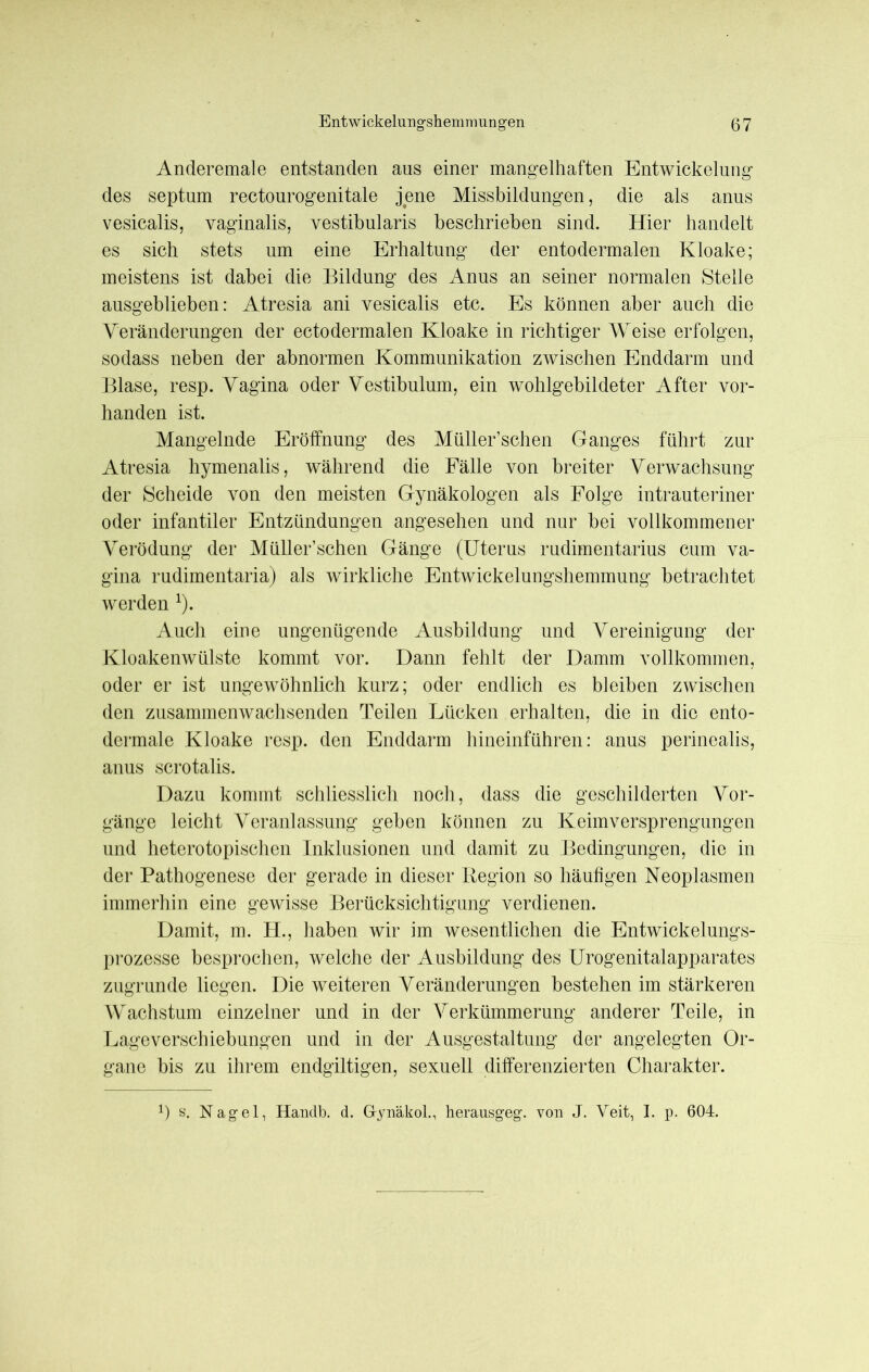 Anderemale entstanden aus einer mangelhaften Entwickelung des septum rectourogenitale jene Missbildungen, die als anus vesicalis, vaginalis, vestibularis beschrieben sind. Hier handelt es sich stets um eine Erhaltung der entodermalen Kloake; meistens ist dabei die Bildung des Anus an seiner normalen Stelle ausgeblieben: Atresia ani vesicalis etc. Es können aber auch die Veränderungen der ectodermalen Kloake in richtiger Weise erfolgen, sodass neben der abnormen Kommunikation zwischen Enddarm und Blase, resp. Vagina oder Vestibulum, ein wohlgebildeter After vor- handen ist. Mangelnde Eröffnung des Müller’schen Ganges führt zur Atresia hymenalis, während die Fälle von breiter Verwachsung der Scheide von den meisten Gynäkologen als Folge intrauteriner oder infantiler Entzündungen angesehen und nur bei vollkommener Verödung der Müller’schen Gänge (Uterus rudimentarius cum Va- gina rudimentaria) als wirkliche Entwickelungshemmung betrachtet werden x). Auch eine ungenügende Ausbildung und Vereinigung der Kloakenwülste kommt vor. Dann fehlt der Damm vollkommen, oder er ist ungewöhnlich kurz; oder endlich es bleiben zwischen den zusammenwachsenden Teilen Lücken erhalten, die in die ento- dermale Kloake resp. den Enddarm hineinführen: anus perinealis, anus scrotalis. Dazu kommt schliesslich noch, dass die geschilderten Vor- gänge leicht Veranlassung geben können zu Keimversprengungen und heterotopischen Inklusionen und damit zu Bedingungen, die in der Pathogenese der gerade in dieser Region so häufigen Neoplasmen immerhin eine gewisse Berücksichtigung verdienen. Damit, m. H., haben wir im wesentlichen die Entwickelungs- prozesse besprochen, welche der Ausbildung des Urogenitalapparates zugrunde liegen. Die weiteren Veränderungen bestehen im stärkeren Wachstum einzelner und in der Verkümmerung anderer Teile, in Lageverschiebungen und in der Ausgestaltung der angelegten Or- gane bis zu ihrem endgiltigen, sexuell differenzierten Charakter. x) s. Nagel, Handb. d. G-ynäkol., herausgeg. von J. Veit, I. p. 604.