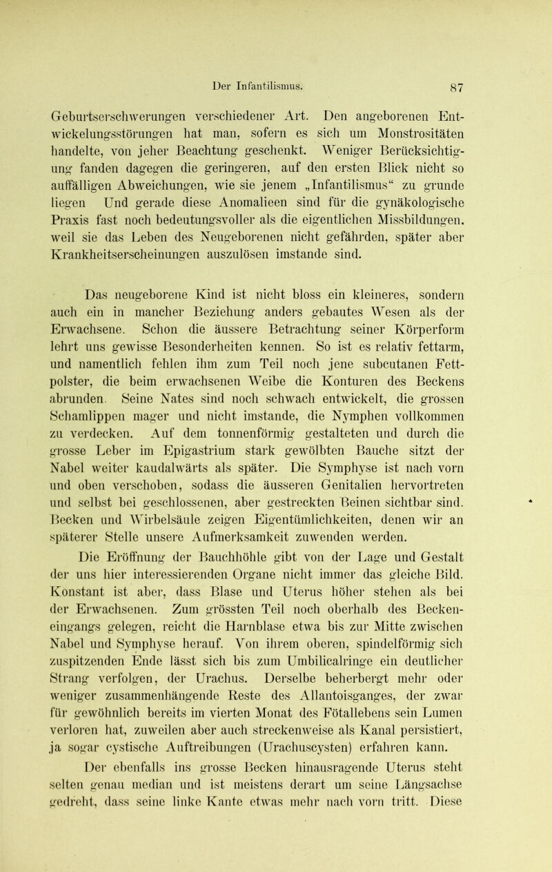 Der Infantilismus. Geburtserschwerungen verschiedener Art. Den angeborenen Ent- wickelungsstörungen hat man, sofern es sich um Monstrositäten handelte, von jeher Beachtung geschenkt. Weniger Berücksichtig- ung fanden dagegen die geringeren, auf den ersten Blick nicht so auffälligen Abweichungen, wie sie jenem „Infantilismus“ zu gründe liegen Und gerade diese Anomalieen sind für die gynäkologische Praxis fast noch bedeutungsvoller als die eigentlichen Missbildungen, weil sie das Leben des Neugeborenen nicht gefährden, später aber Krankheitserscheinungen auszulösen imstande sind. Das neugeborene Kind ist nicht bloss ein kleineres, sondern auch ein in mancher Beziehung anders gebautes Wesen als der Erwachsene. Schon die äussere Betrachtung seiner Körperform lehrt uns gewisse Besonderheiten kennen. So ist es relativ fettarm, und namentlich fehlen ihm zum Teil noch jene subcutanen Fett- polster, die beim erwachsenen Weibe die Konturen des Beckens abrunden. Seine Nates sind noch schwach entwickelt, die grossen Schamlippen mager und nicht imstande, die Nymphen vollkommen zu verdecken. Auf dem tonnenförmig gestalteten und durch die grosse Leber im Epigastrium stark gewölbten Bauche sitzt der Nabel weiter kaudalwärts als später. Die Symphyse ist nach vorn und oben verschoben, sodass die äusseren Genitalien hervortreten und selbst bei geschlossenen, aber gestreckten Beinen sichtbar sind. Becken und Wirbelsäule zeigen Eigentümlichkeiten, denen wir an späterer Stelle unsere Aufmerksamkeit zuwenden werden. Die Eröffnung der Bauchhöhle gibt von der Lage und Gestalt der uns hier interessierenden Organe nicht immer das gleiche Bild. Konstant ist aber, dass Blase und Uterus höher stehen als bei der Erwachsenen. Zum grössten Teil noch oberhalb des Becken- eingangs gelegen, reicht die Harnblase etwa bis zur Mitte zwischen Nabel und Symphyse herauf. Von ihrem oberen, spindelförmig sich zuspitzenden Ende lässt sich bis zum Umbilicalringe ein deutlicher Strang verfolgen, der Urachus. Derselbe beherbergt mehr oder weniger zusammenhängende Beste des Allantoisganges, der zwar für gewöhnlich bereits im vierten Monat des Fötallebens sein Lumen verloren hat, zuweilen aber auch streckenweise als Kanal persistiert, ja sogar cystische Auftreibungen (Urachuscysten) erfahren kann. Der ebenfalls ins grosse Becken hinausragende Uterus steht selten genau median und ist meistens derart um seine Längsachse gedreht, dass seine linke Kante etwas mehr nach vorn tritt. Diese