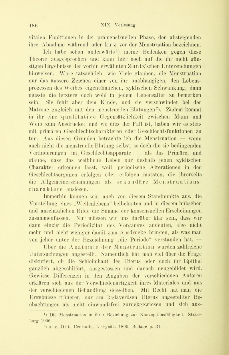 vitalen Funktionen in der prämenstruellen Phase, den absteigenden ihre Abnahme während oder kurz vor der Menstruation bezeichnen. Ich habe schon anderwärts1) meine Bedenken gegen diese Theorie ausgesprochen und kann hier noch auf die ihr nicht gün- stigen Ergebnisse der vorhin erwähnten Zuntz’schen Untersuchungen hinweisen. Wäre tatsächlich, wie Viele glauben, die Menstruation nur das äussere Zeichen einer von ihr unabhängigen, den Lebens- prozessen des Weibes eigentümlichen, zyklischen Schwankung, dann müsste die letztere doch wohl in jedem Lebensalter zu bemerken sein. Sie fehlt aber dem Kinde, und sie verschwindet bei der Matrone zugleich mit den menstruellen Blutungen2). Zudem kommt in ihr eine qualitative Gegensätzlichkeit zwischen Mann und Weib zum Ausdrucke; und wo dies der Fall ist, haben wir es stets mit primären Geschlechtscharakteren oder Geschlechtsfunktionen zu tun. Aus diesen Gründen betrachte ich die Menstruation — wenn auch nicht die menstruelle Blutung selbst, so doch die sie bedingenden Veränderungen im, Geschlechtsapparate — als das Primäre, und glaube, dass das weibliche Leben nur deshalb jenen zyklischen Charakter erkennen lässt, weil periodische Alterationen in den Geschlechtsorganen erfolgen oder erfolgen mussten, die ihrerseits die Allgemeinerscheinungen als sekundäre Menstruations- charaktere auslösen. Immerhin können wir, auch von diesem Standpunkte aus, die Vorstellung eines „Wellenlebens“ beibehalten und in diesem hübschen und anschaulichen Bilde die Summe der konsensuellen Erscheinungen zusammenfassen. Nur müssen wir uns darüber klar sein, dass wir dann einzig die Periodizität des Vorganges andeuten, also nicht mehr und nicht weniger damit zum Ausdrucke bringen, als was man von jeher unter der Bezeichnung ,die Periode“ verstanden hat. — Über die Anatomie der Menstruation wurden zahlreiche Untersuchungen angestellt. Namentlich hat man viel über die Frage diskutiert, ob die Schleimhaut des Uterus oder doch ihr Epithel gänzlich abgeschilfert, ausgestossen und danach neugebildet wird. Gewisse Differenzen in den Angaben der verschiedenen Autoren erklären sich aus der Verschiedenartigkeit ihres Materiales und aus der verschiedenen Behandlung desselben. Mit Recht hat man die Ergebnisse früherer, nur am kadaverösen Uterus angestellter Be- obachtungen als nicht einwandsfrei zurückgewiesen und sich aus- x) Die Menstruation in ihrer Beziehung- zur Konzeptionsfähigkeit. Strass- burg- 1906. 2) s. y. Ott, Centralbl. f. Gynäk. 1890, Beilage p. 31.