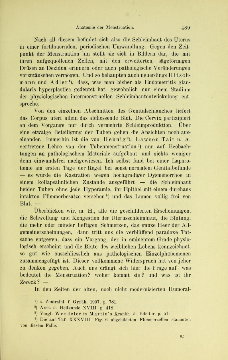 Nach all diesem befindet sich also die Schleimhaut des Uterus in einer fortdauernden, periodischen Umwandlung. Gegen den Zeit- punkt der Menstruation hin stellt sie sich in Bildern dar, die mit ihren aufgequollenen Zellen, mit den erweiterten, sägeförmigen Drüsen an Dezidua erinnern oder auch pathologische Veränderungen vorzutäuschen vermögen. Und so behaupten auch neuerdings Hitsch- mann und Adler1), dass, was man bisher als Endometritis glan- dularis hyperplastica gedeutet hat, gewöhnlich nur einem Stadium der physiologischen intermenstruellen Schleimhautentwickelung ent- spreche. Von den einzelnen Abschnitten des Genitalschlauches liefert das Corpus uteri allein das abfliessende Blut. Die Cervix partizipiert an dem Vorgänge nur durch vermehrte Schleimproduktion. Über eine etivaige Beteiligung der Tuben gehen die Ansichten noch aus- einander. Immerhin ist die von Hennig2), Lawson Tait u. A. vertretene Lehre von der Tubenmenstruation3) nur auf Beobach- tungen an pathologischem Materiale aufgebaut und nichts weniger denn einwandsfrei nachgewiesen. Ich selbst fand bei einer Laparo- tomie am ersten Tage der Regel bei sonst normalem Genitalbefunde — es wurde die Kastration wegen hochgradiger Dysmenorrhoe in einem kollapsähnlichen Zustande ausgeführt — die Schleimhaut beider Tuben ohne jede Hyperämie, ihr Epithel mit einem durchaus intakten Flimmerbesatze versehen4) und das Lumen völlig frei von Blut. — Überblicken wir, m. H., alle die geschilderten Erscheinungen, die Schwellung und Kongestion der Uterusschleimhaut, die Blutung, die mehr oder minder heftigen Schmerzen, das ganze Heer der All- gemeinerscheinungen, dann tritt uns die verblüffend paradoxe Tat- sache entgegen, dass ein Vorgang, der in eminentem Grade physio- logisch erscheint und die Blüte des weiblichen Lebens kennzeichnet, so gut wie ausschliesslich aus pathologischen Einzelphänomenen zusammengefügt ist. Dieser vollkommene Widerspruch hat von jeher zu denken gegeben. Auch uns drängt sich hier die Frage auf: was bedeutet die Menstruation ? woher kommt sie ? und was ist ihr Zweck? — In den Zeiten der alten, noch nicht modernisierten Humoral- !) s. Zentralbl. f. Gynäk. 1907, p. 781. 2) Arch. d. Heilkunde XVIII. p. 418 3) Vergl. Wendeier in Martin’s Krankh. d. Eileiter, p. 51. 4) Die auf Taf. XXXVIII, Fig. 6 abgebildeten Flimmerzellen stammten von diesem Falle. 62