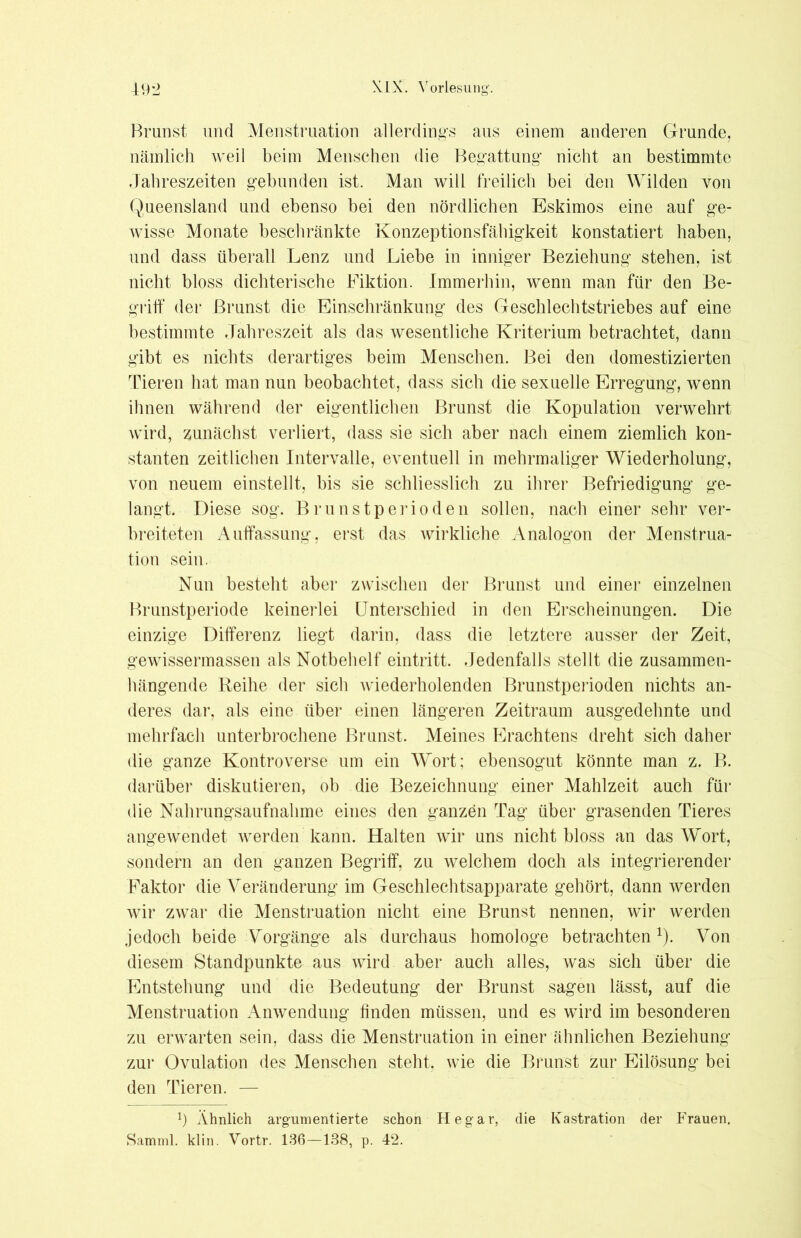 Brunst und Menstruation allerdings aus einem anderen Grunde, nämlich weil beim Menschen die Begattung nicht an bestimmte Jahreszeiten gebunden ist. Man will freilich bei den Wilden von Queensland und ebenso bei den nördlichen Eskimos eine auf ge- wisse Monate beschränkte Konzeptionsfähigkeit konstatiert haben, und dass überall Lenz und Liebe in inniger Beziehung stehen, ist nicht bloss dichterische Fiktion. Immerhin, wenn man für den Be- griff der Brunst die Einschränkung des Geschlechtstriebes auf eine bestimmte Jahreszeit als das wesentliche Kriterium betrachtet, dann gibt es nichts derartiges beim Menschen. Bei den domestizierten Tieren hat man nun beobachtet, dass sich die sexuelle Erregung, wenn ihnen während der eigentlichen Brunst die Kopulation verwehrt wird, zunächst verliert, dass sie sich aber nach einem ziemlich kon- stanten zeitlichen Intervalle, eventuell in mehrmaliger Wiederholung, von neuem einstellt, bis sie schliesslich zu ihrer Befriedigung ge- langt. Diese sog. Brunstperioden sollen, nach einer sehr ver- breiteten Auffassung, erst das wirkliche Analogon der Menstrua- tion sein. Nun besteht aber zwischen der Brunst und einer einzelnen Brunstperiode keinerlei Unterschied in den Erscheinungen. Die einzige Differenz liegt darin, dass die letztere ausser der Zeit, gewissermassen als Notbehelf eintritt. Jedenfalls stellt die zusammen- hängende Reihe der sich wiederholenden Brunstperioden nichts an- deres dar, als eine über einen längeren Zeitraum ausgedehnte und mehrfach unterbrochene Brunst. Meines Erachtens dreht sich daher die ganze Kontroverse um ein Wort; ebensogut könnte man z. B. darüber diskutieren, ob die Bezeichnung einer Mahlzeit auch für die Nahrungsaufnahme eines den ganzen Tag über grasenden Tieres angewendet werden kann. Halten wir uns nicht bloss an das Wort, sondern an den ganzen Begriff, zu welchem doch als integrierender Faktor die Veränderung im Geschlechtsapparate gehört, dann werden wir zwar die Menstruation nicht eine Brunst nennen, wir werden jedoch beide Vorgänge als durchaus homologe betrachten1). Von diesem Standpunkte aus wird aber auch alles, was sich über die Entstehung und die Bedeutung der Brunst sagen lässt, auf die Menstruation Anwendung finden müssen, und es wird im besonderen zu erwarten sein, dass die Menstruation in einer ähnlichen Beziehung zur Ovulation des Menschen steht, wie die Brunst zur Eilösung bei den Tieren. — P Ähnlich argumentierte schon He gar, die Kastration der Frauen. Samml. kl in. Vortr. 136—138, p. 42.