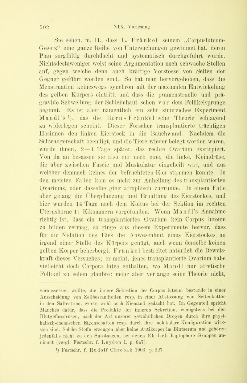 Sie sehen, m. H., dass L. Frankel seinem „Corpusluteum- Gesetz“ eine ganze Reihe von Untersuchungen gewidmet hat, deren Plan sorgfältig durchdacht und systematisch durchgeführt wurde. Nichtsdestoweniger weist seine Argumentation noch schwache Stellen auf, gegen wrelche denn auch kräftige Yorstösse von Seiten der Gegner geführt worden sind. So hat man hervorgehoben, dass die Menstruation keineswegs synchron mit der maximalen Entwickelung des gelben Körpers eintritt, und dass die prämenstruelle und prä- gravide Schwellung der Schleimhaut schon vor dem Follikelsprunge beginnt. Es ist aber namentlich ein sehr sinnreiches Experiment Mandl’s 1), das die Born - Fränkel’sehe Theorie schlagend zu widerlegen scheint. Dieser Forscher transplantierte trächtigen Häsinnen den linken Eierstock in die Bauchwand. Nachdem die Schwangerschaft beendigt, und die Tiere wieder belegt worden waren, wurde ihnen, 2—4 Tage später, das rechte Ovarium exstirpiert. Von da an besassen sie also nur noch eine, die linke, Keimdrüse, die aber zwischen Fascie und Muskulatur eingeheilt war, und aus welcher demnach keines der befruchteten Eier stammen konnte. In den meisten Fällen kam es nicht zur Aufteilung des transplantierten Ovariums, oder dasselbe ging atrophisch zugrunde. In einem Falle aber gelang die Überpflanzung und Erhaltung des Eierstockes, und hier wurden 14 Tage nach dem Koitus bei der Sektion im rechten Uterushorne 11 Eikammern vorgefunden. Wenn Mandl’s Annahme richtig ist, dass ein transplantiertes Ovarium kein Corpus luteum zu bilden vermag, so ginge aus diesem Experimente hervor, dass für die Nidation des Eies die Anwesenheit eines Eierstockes an irgend einer Stelle des Körpers genügt, auch wenn derselbe keinen gelben Körper beherbergt. Fränkel bestreitet natürlich die Beweis- kraft dieses Versuches; er meint, jenes transplantierte Ovarium habe vielleicht doch Corpora lutea enthalten, wo Mandl nur atretische Follikel zu sehen glaubte: mehr aber verlange seine Theorie nicht, voraussetzen wollte, die innere Sekretion des Corpus luteum bestünde in einer Ausscheidung- von Zellbestandteilen resp. in einer Abstossung- von Seitenketten in den Säftestrom, woran wohl noch Niemand gedacht hat. Im Gegenteil spricht Manches dafür, dass die Produkte der inneren Sekretion, wenigstens bei den Blutgefässdrüsen, nach der Art unserer gewöhnlichen Drogen durch ihre physi- kalisch-chemischen Eigenschaften resp. durch ihre molekulare Konfiguration wirk- sam sind. Solche Stoffe erzeugen aber keine Antikörper im Blutserum und gehören jedenfalls nicht zu den Substanzen, bei denen Ehrlich haptophore Gruppen an- nimmt (vergl. Festschr. f. Leyden I. p. 647). x) Festschr. f. Rudolf Chrobak 1903, p. 327.