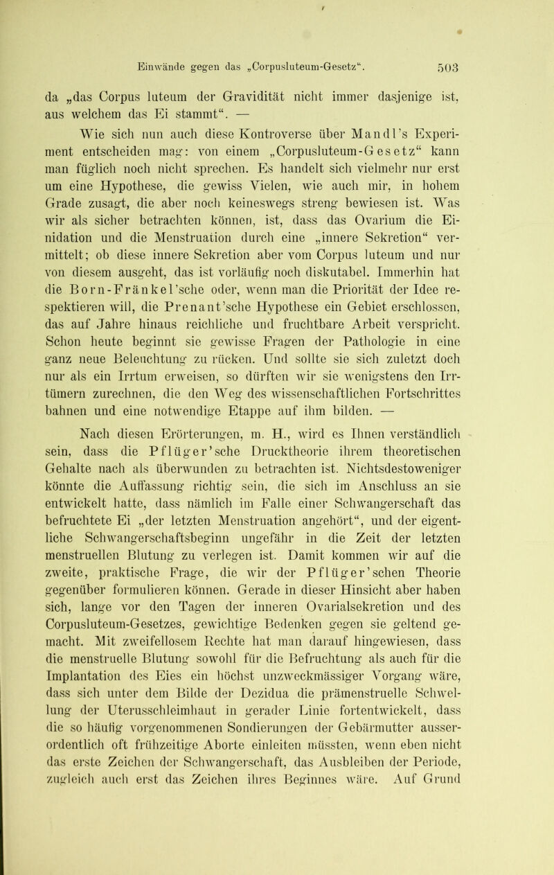 da „das Corpus luteum der Gravidität nicht immer dasjenige ist, aus welchem das Ei stammt“. — Wie sich nun auch diese Kontroverse über Man dl’s Experi- ment entscheiden mag: von einem „Corpusluteum-Gesetz“ kann man füglich noch nicht sprechen. Es handelt sich vielmehr nur erst um eine Hypothese, die gewiss Vielen, wie auch mir, in hohem Grade zusagt, die aber noch keineswegs streng bewiesen ist. Was wir als sicher betrachten können, ist, dass das Ovarium die Ei- nidation und die Menstruation durch eine „innere Sekretion“ ver- mittelt; ob diese innere Sekretion aber vom Corpus luteum und nur von diesem ausgeht, das ist vorläufig noch diskutabel. Immerhin hat die Born-Fränkersche oder, wenn man die Priorität der Idee re- spektieren will, die Prenant’sche Hypothese ein Gebiet erschlossen, das auf Jahre hinaus reichliche und fruchtbare Arbeit verspricht. Schon heute beginnt sie gewisse Fragen der Pathologie in eine ganz neue Beleuchtung zu rücken. Und sollte sie sich zuletzt doch nur als ein Irrtum erweisen, so dürften wir sie wenigstens den Irr- tümern zurechnen, die den Weg des wissenschaftlichen Fortschrittes bahnen und eine notwendige Etappe auf ihm bilden. — Nach diesen Erörterungen, m. H., wird es Ihnen verständlich sein, dass die Pflüger’sehe Drucktheorie ihrem theoretischen Gehalte nach als überwunden zu betrachten ist. Nichtsdestoweniger könnte die Auffassung richtig sein, die sich im Anschluss an sie entwickelt hatte, dass nämlich im Falle einer Schwangerschaft das befruchtete Ei „der letzten Menstruation angehört“, und der eigent- liche Schwangerschaftsbeginn ungefähr in die Zeit der letzten menstruellen Blutung zu verlegen ist. Damit kommen wir auf die zweite, praktische Frage, die wir der Pflüger ’ sehen Theorie gegenüber formulieren können. Gerade in dieser Hinsicht aber haben sich, lange vor den Tagen der inneren Ovarialsekretion und des Corpusluteum-Gesetzes, gewichtige Bedenken gegen sie geltend ge- macht. Mit zweifellosem Rechte hat man darauf hingewiesen, dass die menstruelle Blutung sowohl für die Befruchtung als auch für die Implantation des Eies ein höchst unzweckmässiger Vorgang wäre, dass sich unter dem Bilde der Dezidua die prämenstruelle Schwel- lung der Uterusschleimhaut in gerader Linie fortentwickelt, dass die so häufig vorgenommenen Sondierungen der Gebärmutter ausser- ordentlich oft frühzeitige Aborte einleiten müssten, wenn eben nicht das erste Zeichen der Schwangerschaft, das Ausbleiben der Periode, zugleich auch erst das Zeichen ihres Beginnes wäre. Auf Grund