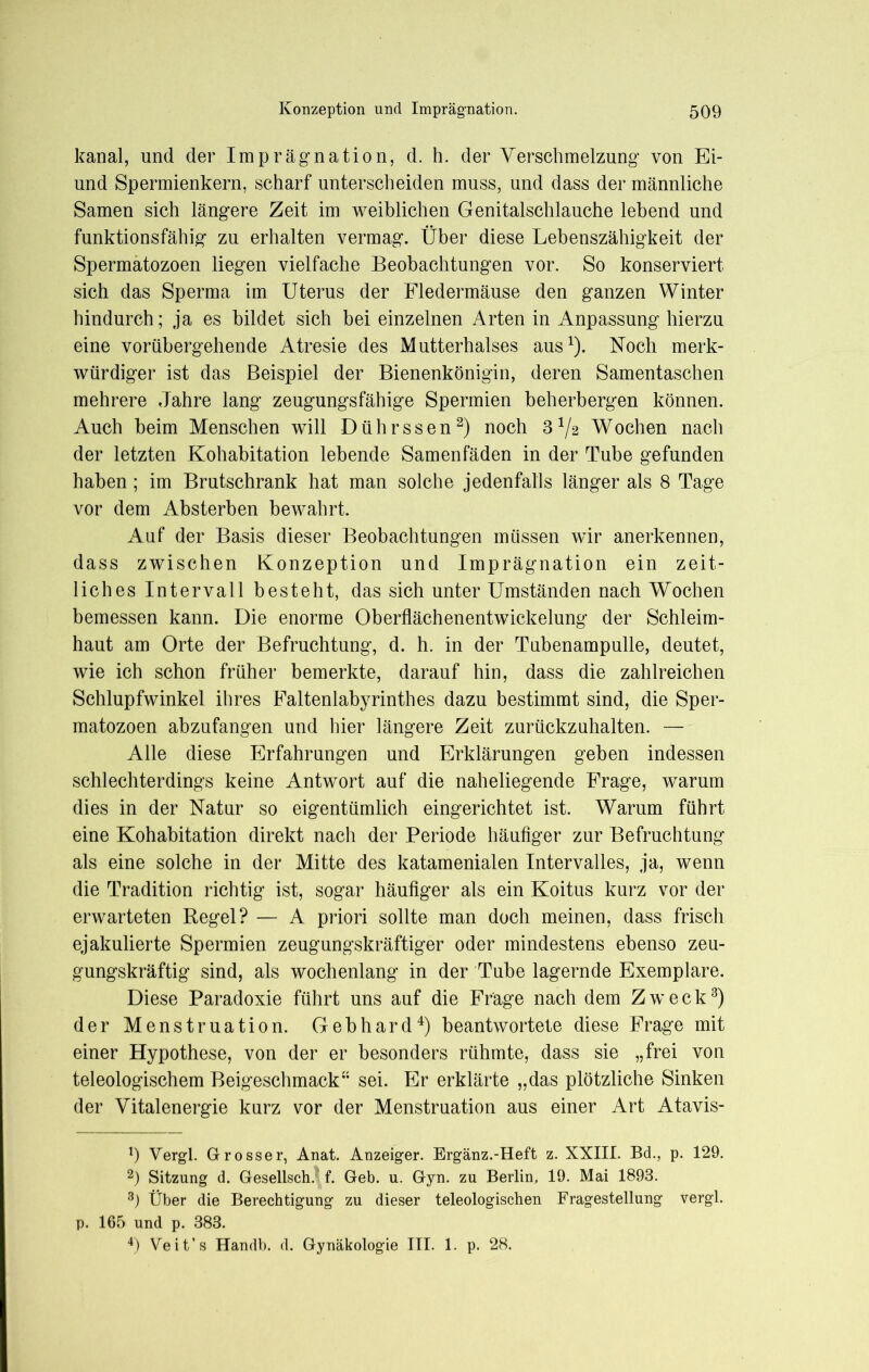 kanal, und der Imprägnation, d. h. der Verschmelzung von Ei- und Spermienkern, scharf unterscheiden muss, und dass der männliche Samen sich längere Zeit im weiblichen Genitalschlauche lebend und funktionsfähig zu erhalten vermag. Über diese Lebenszähigkeit der Spermatozoen liegen vielfache Beobachtungen vor. So konserviert sich das Sperma im Uterus der Fledermäuse den ganzen Winter hindurch; ja es bildet sich bei einzelnen Arten in Anpassung hierzu eine vorübergehende Atresie des Mutterhalses aus1). Noch merk- würdiger ist das Beispiel der Bienenkönigin, deren Samentaschen mehrere Jahre lang zeugungsfähige Spermien beherbergen können. Auch beim Menschen will Dührssen2) noch 372 Wochen nach der letzten Kohabitation lebende Samenfäden in der Tube gefunden haben ; im Brutschrank hat man solche jedenfalls länger als 8 Tage vor dem Absterben bewahrt. Auf der Basis dieser Beobachtungen müssen wir anerkennen, dass zwischen Konzeption und Imprägnation ein zeit- liches Intervall besteht, das sich unter Umständen nach Wochen bemessen kann. Die enorme Oberflächenentwickelung der Schleim- haut am Orte der Befruchtung, d. h. in der Tubenampulle, deutet, wie ich schon früher bemerkte, darauf hin, dass die zahlreichen Schlupfwinkel ihres Faltenlabyrinthes dazu bestimmt sind, die Sper- matozoen abzufangen und hier längere Zeit zurückzuhalten. — Alle diese Erfahrungen und Erklärungen geben indessen schlechterdings keine Antwort auf die naheliegende Frage, warum dies in der Natur so eigentümlich eingerichtet ist. Warum führt eine Kohabitation direkt nach der Periode häufiger zur Befruchtung als eine solche in der Mitte des katamenialen Intervalles, ja, wenn die Tradition richtig ist, sogar häufiger als ein Koitus kurz vor der erwarteten Regel? — A priori sollte man doch meinen, dass frisch ejakulierte Spermien zeugungskräftiger oder mindestens ebenso zeu- gungskräftig sind, als wochenlang in der Tube lagernde Exemplare. Diese Paradoxie führt uns auf die Frage nach dem Zweck3) der Menstruation. Gebhard4) beantwortete diese Frage mit einer Hypothese, von der er besonders rühmte, dass sie „frei von teleologischem Beigeschmack” sei. Er erklärte „das plötzliche Sinken der Vitalenergie kurz vor der Menstruation aus einer Art Atavis- 1) Vergl. Grosser, Anat. Anzeiger. Ergänz.-Heft z. XXIII. Bd., p. 129. 2) Sitzung d. Gesellsch. f. Geb. u. Gyn. zu Berlin, 19. Mai 1893. 3) Über die Berechtigung zu dieser teleologischen Fragestellung vergl. p. 165 und p. 383. 4) Veit’s Handb. d. Gynäkologie III. 1. p. 28.