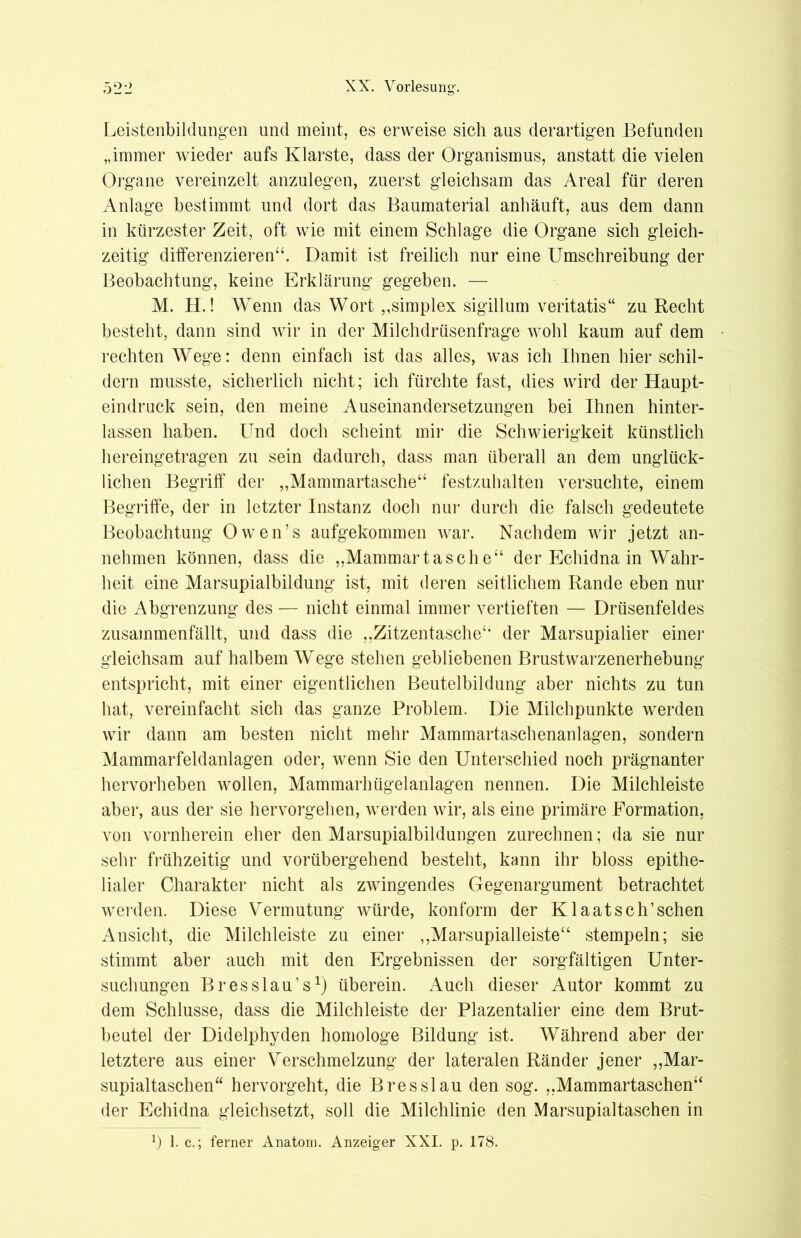 Leistenbildungen und meint, es erweise sich aus derartigen Befunden „immer wieder aufs Klarste, dass der Organismus, anstatt die vielen Organe vereinzelt anzulegen, zuerst gleichsam das Areal für deren Anlage bestimmt und dort das Baumaterial anhäuft, aus dem dann in kürzester Zeit, oft wie mit einem Schlage die Organe sich gleich- zeitig differenzieren“. Damit ist freilich nur eine Umschreibung der Beobachtung, keine Erklärung gegeben. — M. H.! Wenn das Wort „Simplex sigillum veritatis“ zu Recht besteht, dann sind wir in der Milchdrüsenfrage wohl kaum auf dem rechten Wege: denn einfach ist das alles, was ich Ihnen hier schil- dern musste, sicherlich nicht; ich fürchte fast, dies wird der Haupt- eindruck sein, den meine Auseinandersetzungen bei Ihnen hinter- lassen haben. Und doch scheint mir die Schwierigkeit künstlich hereingetragen zu sein dadurch, dass man überall an dem unglück- lichen Begriff der „Mammartasche“ festzuhalten versuchte, einem Begriffe, der in letzter Instanz doch nur durch die falsch gedeutete Beobachtung Owen’s aufgekommen war. Nachdem wir jetzt an- nehmen können, dass die „Mammartasche“ der Echidna in Wahr- heit eine Marsupialbildung ist, mit deren seitlichem Rande eben nur die Abgrenzung des — nicht einmal immer vertieften — Drüsenfeldes zusammenfällt, und dass die „Zitzentasche“ der Marsupialier einer gleichsam auf halbem Wege stehen gebliebenen Brustwarzenerhebung entspricht, mit einer eigentlichen Beutelbildung aber nichts zu tun hat, vereinfacht sich das ganze Problem. Die Milchpunkte werden wir dann am besten nicht mehr Mammartaschenanlagen, sondern Mammarfeldanlagen oder, wenn Sie den Unterschied noch prägnanter hervorheben wollen, Mammarhügelanlagen nennen. Die Milchleiste aber, aus der sie hervorgehen, werden wir, als eine primäre Formation, von vornherein eher den Marsupialbildungen zurechnen; da sie nur sehr frühzeitig und vorübergehend besteht, kann ihr bloss epithe- lialer Charakter nicht als zwingendes Gegenargument betrachtet werden. Diese Vermutung würde, konform der Klaatsch’sehen Ansicht, die Milchleiste zu einer „Marsupialleiste“ stempeln; sie stimmt aber auch mit den Ergebnissen der sorgfältigen Unter- suchungen Bresslau’s1) überein. Auch dieser Autor kommt zu dem Schlüsse, dass die Milchleiste der Plazentalier eine dem Brut- beutel der Didelphyden homologe Bildung ist. Während aber der letztere aus einer Verschmelzung der lateralen Ränder jener „Mar- supialtaschen“ hervorgeht, die Bresslau den sog. „Mammartaschen“ der Echidna gleichsetzt, soll die Milchlinie den Marsupialtaschen in *) 1. c.; ferner Anatom. Anzeiger XXI. p. 178.