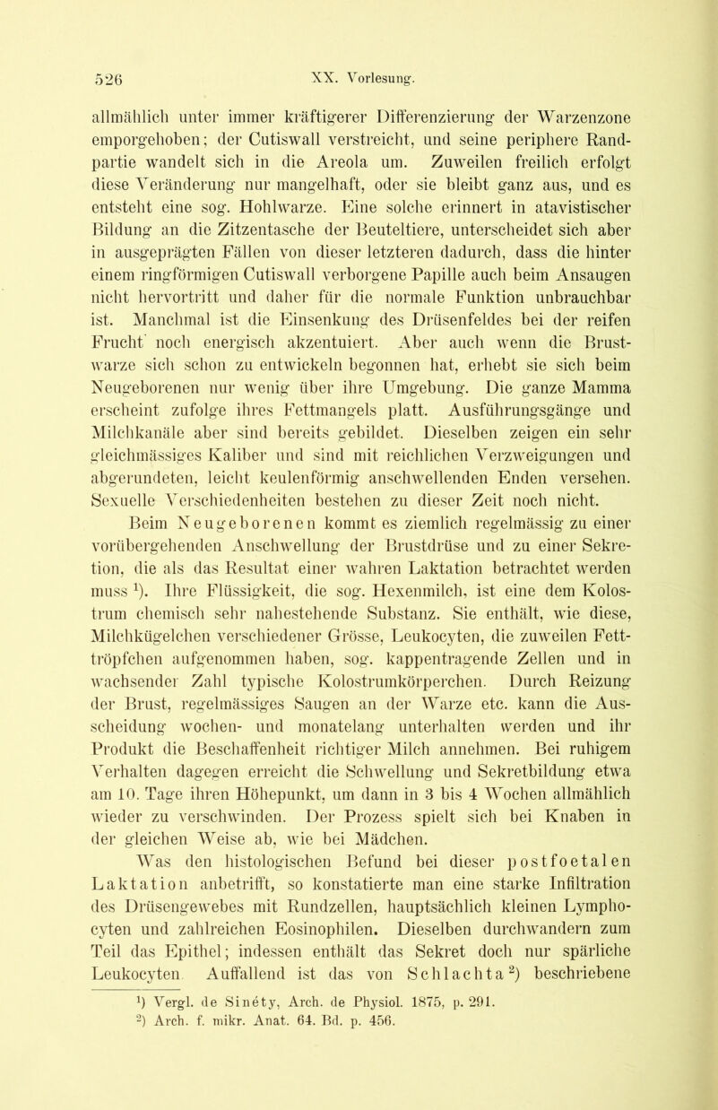 allmählich unter immer kräftigerer Differenzierung der Warzenzone emporgehoben; der Cutiswall verstreicht, und seine periphere Rand- partie wandelt sich in die Areola um. Zuweilen freilich erfolgt diese Veränderung nur mangelhaft, oder sie bleibt ganz aus, und es entsteht eine sog. Hohlwarze. Eine solche erinnert in atavistischer Bildung an die Zitzentasche der Beuteltiere, unterscheidet sich aber in ausgeprägten Fällen von dieser letzteren dadurch, dass die hinter einem ringförmigen Cutiswall verborgene Papille auch beim Ansaugen nicht hervortritt und daher für die normale Funktion unbrauchbar ist. Manchmal ist die Einsenkung des Drüsenfeldes bei der reifen Frucht' noch energisch akzentuiert. Aber auch wenn die Brust- warze sich schon zu entwickeln begonnen hat, erhebt sie sich beim Neugeborenen nur wenig über ihre Umgebung. Die ganze Mamma erscheint zufolge ihres Fettmangels platt. Ausführungsgänge und Milchkanäle aber sind bereits gebildet. Dieselben zeigen ein sehr gleichmässiges Kaliber und sind mit reichlichen Verzweigungen und abgerundeten, leicht keulenförmig anschwellenden Enden versehen. Sexuelle Verschiedenheiten bestehen zu dieser Zeit noch nicht. Beim Neugeborenen kommt es ziemlich regelmässig zu einer vorübergehenden Anschwellung der Brustdrüse und zu einer Sekre- tion, die als das Resultat einer wahren Laktation betrachtet werden muss 1). Ihre Flüssigkeit, die sog. Hexenmilch, ist eine dem Kolos- trum chemisch sehr nahestehende Substanz. Sie enthält, wie diese, Milchkügelchen verschiedener Grösse, Leukocyten, die zuweilen Fett- tröpfchen aufgenommen haben, sog. kappentragende Zellen und in wachsender Zahl typische Kolostrumkörperchen. Durch Reizung der Brust, regelmässiges Saugen an der Warze etc. kann die Aus- scheidung wochen- und monatelang unterhalten werden und ihr Produkt die Beschaffenheit richtiger Milch annehmen. Bei ruhigem Verhalten dagegen erreicht die Schwellung und Sekretbildung etwa am 10. Tage ihren Höhepunkt, um dann in 3 bis 4 Wochen allmählich wieder zu verschwinden. Der Prozess spielt sich bei Knaben in der gleichen Weise ab, wie bei Mädchen. Was den histologischen Befund bei dieser postfoetalen Laktation anbetrifft, so konstatierte man eine starke Infiltration des Drüsengewebes mit Rundzellen, hauptsächlich kleinen Lympho- cyten und zahlreichen Eosinophilen. Dieselben durchwandern zum Teil das Epithel; indessen enthält das Sekret doch nur spärliche Leukocyten Auffallend ist das von Schlachta2) beschriebene 0 Vergl. de Sinety, Arch. de Physiol. 1875, p. 291. 2) Arch. f. mikr. Anat. 64. Bd. p. 456.