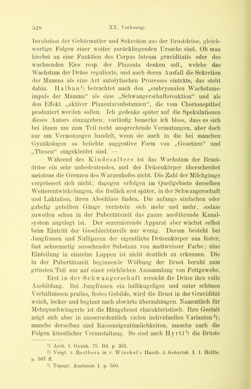 Involution der Gebärmutter und Sekretion aus der Brustdrüse, gleich- wertige Folgen einer weiter zurückliegenden Ursache sind. Ob man hierbei an eine Funktion des Corpus luteum graviditatis oder des wachsenden Eies resp. der Plazenta denken soll, welche das Wachstum der Drüse regulierte, und nach deren Ausfall die Sekretion der Mamma als eine Art autolytischen Prozesses einträte, das steht dahin. Halb an1] betrachtet auch den „embryonalen Wachstums- impuls der Mamma“ als eine „Schwangerschaftsreaktion“ und als den Effekt „aktiver Plazentarsubstanzen“, die vom Chorionepithel produziert werden sollen. Ich gedenke später auf die Spekulationen dieses Autors einzugehen; vorläufig bemerke ich bloss, dass es sich bei ihnen um zum Teil recht ansprechende Vermutungen, aber doch nur um Vermutungen handelt, wenn sie auch in die bei manchen Gynäkologen so beliebte suggestive Form von „Gesetzen“ und „Thesen“ eingekleidet sind. — Während des Kind es alters ist das Wachstum der Brust- drüse ein sehr unbedeutendes, und der Drüsenkörper überschreitet meistens die Grenzen des Warzenhofes nicht. Die Zahl der Milchgänge vergrössert sich nicht; dagegen erfolgen im Quellgebiete derselben Weiterentwickelungen, die freilich erst später, in der Schwangerschaft und Laktation, ihren Abschluss finden. Die anfangs einfachen oder gabelig geteilten Gänge verästeln sich mehr und mehr, sodass zuweilen schon in der Pubertätszeit das ganze ausführende Kanal- system angelegt ist. Der sezernierende Apparat aber wächst selbst beim Eintritt der Geschlechtsreife nur wenig. Darum besteht bei Jungfrauen und Nulliparen der eigentliche Drüsenkörper aus fester, fast sehnenartig aussehender Substanz von mattweisser Farbe; eine Einteilung in einzelne Lappen ist nicht deutlich zu erkennen. Die in der Pubertätszeit beginnende Wölbung der Brust beruht zum grössten Teil nur auf einer reichlichen Ansammlung von Fettgewebe. Erst in der Schwangerschaft erreicht die Drüse ihre volle Ausbildung. Bei Jungfrauen ein halbkugeliges und unter schönen Verhältnissen pralles, festes Gebilde, wird die Brust in der Gravidität weich, locker und beginnt nach abwärts überzuhängen. Namentlich für Mehrgeschwängerte ist die Hängebrust charakteristisch. Ihre Gestalt zeigt sich aber in ausserordentlich vielen individuellen Varianten2); manche derselben sind Rasseneigentümlichkeiten, manche auch die Folgen künstlicher Verunstaltung. So sind nach Hyrtl3) die Brüste x) Arch. f. Gynäk. 75. Bd. p. 353. 2) Vergl. v. Rosthorn in v. Winckel’s Handb. d. Geburtsh. I. 1. Hälfte, p. 587 ff. 3) Topogr. Anatomie I. p. 550.