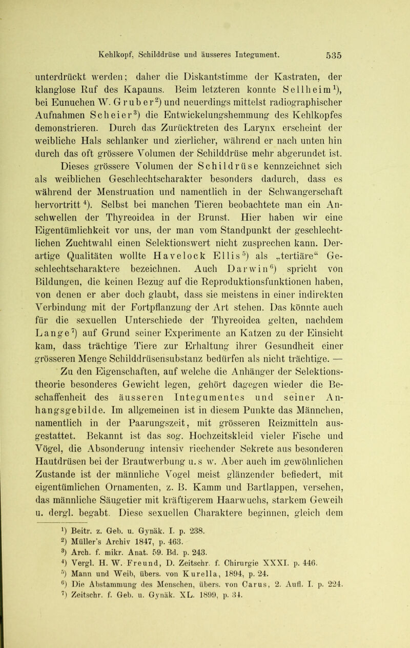 unterdrückt werden; daher die Diskantstimme der Kastraten, der klanglose Ruf des Kapauns. Beim letzteren konnte Seil heim1), bei Eunuchen W. Grub er2) und neuerdings mittelst radiographischer Aufnahmen S c h e i e r3) die Entwickelungshemmung des Kehlkopfes demonstrieren. Durch das Zurücktreten des Larynx erscheint der weibliche Hals schlanker und zierlicher, während er nach unten hin durch das oft grössere Volumen der Schilddrüse mehr abgerundet ist. Dieses grössere Volumen der Schildrüse kennzeichnet sich als weiblichen Geschlechtscharakter besonders dadurch, dass es während der Menstruation und namentlich in der Schwangerschaft hervortritt 4). Selbst bei manchen Tieren beobachtete man ein An- schwellen der Thyreoidea in der Brunst. Hier haben wir eine Eigentümlichkeit vor uns, der man vom Standpunkt der geschlecht- lichen Zuchtwahl einen Selektionswert nicht zusprechen kann. Der- artige Qualitäten wollte Havelock Ellis5) als „tertiäre“ Ge- schlechtscharaktere bezeichnen. Auch Darwin6) spricht von Bildungen, die keinen Bezug auf die Reproduktionsfunktionen haben, von denen er aber doch glaubt, dass sie meistens in einer indirekten Verbindung mit der Fortpflanzung der Art stehen. Das könnte auch für die sexuellen Unterschiede der Thyreoidea gelten, nachdem Lange7) auf Grund seiner Experimente an Katzen zu der Einsicht kam, dass trächtige Tiere zur Erhaltung ihrer Gesundheit einer grösseren Menge Schilddrüsensubstanz bedürfen als nicht trächtige. — Zu den Eigenschaften, auf welche die Anhänger der Selektions- theorie besonderes Gewicht legen, gehört dagegen wieder die Be- schaffenheit des äusseren Integumentes und seiner An- hangsgebilde. Im allgemeinen ist in diesem Punkte das Männchen, namentlich in der Paarungszeit, mit grösseren Reizmitteln aus- gestattet. Bekannt ist das sog. Hochzeitskleid vieler Fische und Vögel, die Absonderung intensiv riechender Sekrete aus besonderen Hautdrüsen bei der Brautwerbung u.s w. Aber auch im gewöhnlichen Zustande ist der männliche Vogel meist glänzender befiedert, mit eigentümlichen Ornamenten, z. B. Kamm und Bartlappen, versehen, das männliche Säugetier mit kräftigerem Haarwuchs, starkem Geweih u. dergl. begabt. Diese sexuellen Charaktere beginnen, gleich dem *) Beitr. z. Geb. u. Gynäk. I. p. 238. 2) Müller’s Archiv 1847, p. 463. 3) Arch. f. mikr. Anat. 59. Bd. p. 243. 4) Vergl. H. W. Freund, D. Zeitschr. f. Chirurgie XXXI. p. 446. 5) Mann und Weib, übers, von Kurelia, 1894, p. 24. G) Die Abstammung des Menschen, übers, von Carus, 2. Aufl. I. p. 224. 7) Zeitschr. f. Geb. u. Gynäk. XL. 1899, p. 31.