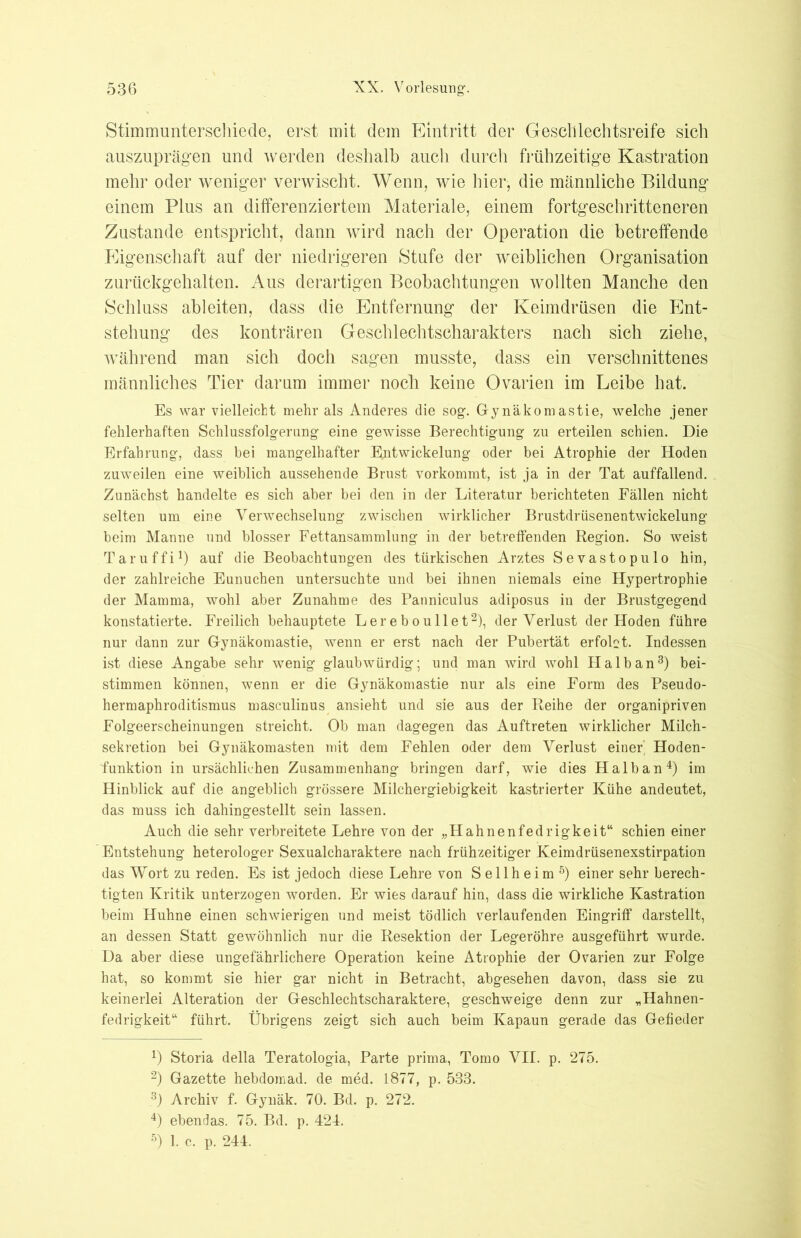 Stimmunterschiede, erst mit dem Eintritt der Geschlechtsreife sich auszuprägen und werden deshalb auch durch frühzeitige Kastration mehr oder weniger verwischt. Wenn, wie hier, die männliche Bildung einem Plus an differenziertem Materiale, einem fortgeschritteneren Zustande entspricht, dann wird nach der Operation die betreffende Pligenschaft auf der niedrigeren Stufe der weiblichen Organisation zurückgehalten. Aus derartigen Beobachtungen wollten Manche den Schluss ableiten, dass die Entfernung der Keimdrüsen die Ent- stehung des konträren Geschlechtscharakters nach sich ziehe, während man sich doch sagen musste, dass ein verschnittenes männliches Tier darum immer noch keine Ovarien im Leibe hat. Es war vielleicht mehr als Anderes die sog-. Gynäkomastie, welche jener fehlerhaften Schlussfolgerung- eine gewisse Berechtigung zu erteilen schien. Die Erfahrung, dass bei mangelhafter Entwickelung oder bei Atrophie der Hoden zuweilen eine weiblich aussehende Brust vorkommt, ist ja in der Tat auffallend. Zunächst handelte es sich aber bei den in der Literatur berichteten Fällen nicht selten um eine Verwechselung zwischen wirklicher Brustdrüsenentwickelung beim Manne und blosser Fettansammlung in der betreffenden Region. So weist Taruffi1) auf die Beobachtungen des türkischen Arztes Sevastopulo hin, der zahlreiche Eunuchen untersuchte und bei ihnen niemals eine Hypertrophie der Mamma, wohl aber Zunahme des Panniculus adiposus in der Brustgegend konstatierte. Freilich behauptete Lereboullet2), der Verlust der Hoden führe nur dann zur Gynäkomastie, wenn er erst nach der Pubertät erfobt. Indessen ist diese Angabe sehr wenig glaubwürdig; und man wird wohl Halb an3) bei- stimmen können, wenn er die Gynäkomastie nur als eine Form des Pseudo- hermaphroditismus masculinus ansieht und sie aus der Reihe der organipriven Folgeerscheinungen streicht. Ob man dagegen das Auftreten wirklicher Milch- sekretion bei Gynäkomasten mit dem Fehlen oder dem Verlust einer Hoden- funktion in ursächlichen Zusammenhang bringen darf, wie dies Halb an4) im Hinblick auf die angeblich grössere Milchergiebigkeit kastrierter Kühe andeutet, das muss ich dahingestellt sein lassen. Auch die sehr verbreitete Lehre von der „Hahnenfedrigkeit“ schien einer Entstehung heterologer Sexualcharaktere nach frühzeitiger Keimdrüsenexstirpation das Wort zu reden. Es ist jedoch diese Lehre von Sellheim5) einer sehr berech- tigten Kritik unterzogen worden. Er wies darauf hin, dass die wirkliche Kastration beim Huhne einen schwierigen und meist tödlich verlaufenden Eingriff darstellt, an dessen Statt gewöhnlich nur die Resektion der Legeröhre ausgeführt wurde. Da aber diese ungefährlichere Operation keine Atrophie der Ovarien zur Folge hat, so kommt sie hier gar nicht in Betracht, abgesehen davon, dass sie zu keinerlei Alteration der Geschlechtscharaktere, geschweige denn zur „Hahnen- fedrigkeit“ führt. Übrigens zeigt sich auch beim Kapaun gerade das Gefieder 4) Storia della Teratologia, Parte prima, Tomo VII. p. 275. 2) Gazette hebdomad. de med. 1877, p. 533. 3) Archiv f. Gynäk. 70. Bd. p. 272. 4) ebendas. 75. Bd. p. 421. 5) 1. c. p. 244.