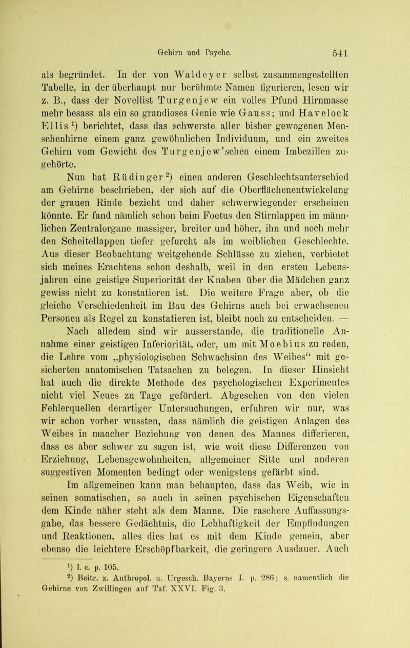 als begründet. In der von Waldeyer selbst zusammengestellten Tabelle, in der überhaupt nur berühmte Namen figurieren, lesen wir z. B., dass der Novellist Turgenjew ein volles Pfund Hirnmasse mehr besass als ein so grandioses Genie wie Gauss; und Havelock Ellis1) berichtet, dass das schwerste aller bisher gewogenen Men- schenhirne einem ganz gewöhnlichen Individuum, und ein zweites Gehirn vom Gewicht des Turgenjew’sehen einem Imbezillen zu- gehörte. Nun hat Rüdinger2) einen anderen Geschlechtsunterschied am Gehirne beschrieben, der sich auf die Oberflächenentwickelang der grauen Rinde bezieht und daher schwerwiegender erscheinen könnte. Er fand nämlich schon beim Foetus den Stirnlappen im männ- lichen Zentralorgane massiger, breiter und höher, ihn und noch mehr den Scheitellappen tiefer gefurcht als im weiblichen Geschlechte. Aus dieser Beobachtung weitgehende Schlüsse zu ziehen, verbietet sich meines Erachtens schon deshalb, weil in den ersten Lebens- jahren eine geistige Superiorität der Knaben über die Mädchen ganz gewiss nicht zu konstatieren ist. Die weitere Frage aber, ob die gleiche Verschiedenheit im Bau des Gehirns auch bei erwachsenen Personen als Regel zu konstatieren ist, bleibt noch zu entscheiden. — Nach alledem sind wir ausserstande, die traditionelle An- nahme einer geistigen Inferiorität, oder, um mit Moebius zu reden, die Lehre vom ,,physiologischen Schwachsinn des Weibes“ mit ge- sicherten anatomischen Tatsachen zu belegen. In dieser Hinsicht hat auch die direkte Methode des psychologischen Experimentes nicht viel Neues zu Tage gefördert. Abgesehen von den vielen Fehlerquellen derartiger Untersuchungen, erfuhren wir nur, was wir schon vorher wussten, dass nämlich die geistigen Anlagen des Weibes in mancher Beziehung von denen des Mannes differieren, dass es aber schwer zu sagen ist, wie weit diese Differenzen von Erziehung, Lebensgewohnheiten, allgemeiner Sitte und anderen suggestiven Momenten bedingt oder wenigstens gefärbt sind. Im allgemeinen kann man behaupten, dass das Weib, wie in seinen somatischen, so auch in seinen psychischen Eigenschaften dem Kinde näher steht als dem Manne. Die raschere Auffassungs- gabe, das bessere Gedächtnis, die Lebhaftigkeit der Empfindungen und Reaktionen, alles dies hat es mit dem Kinde gemein, aber ebenso die leichtere Erschöpfbarkeit, die geringere Ausdauer. Auch q i. c. P. 105. 2) Beitr. z. Anthropol. u. Urgesch. Bayerns I. p. 286; s. namentlich die Gehirne von Zwillingen auf Taf. XXVI, Fig. 3.