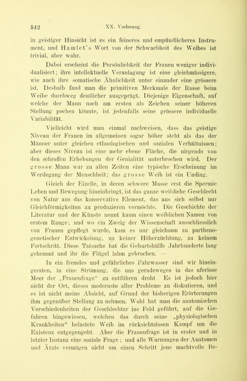 in geistiger Hinsicht ist es ein feineres und empfindlicheres Instru- ment, und Hamlet’s Wort von der Schwachheit des Weibes ist trivial, aber wahr. Dabei erscheint die Persönlichkeit der Frauen weniger indivi- dualisiert; ihre intellektuelle Veranlagung ist eine gleich massigere, wie auch ihre somatische Ähnlichkeit unter einander eine grössere ist. Deshalb fand man die primitiven Merkmale der Rasse heim Weibe durchweg deutlicher ausgeprägt. Diejenige Eigenschaft, auf welche der Mann noch am ersten als Zeichen seiner höheren Stellung pochen könnte, ist jedenfalls seine grössere individuelle Variabilität. Vielleicht wird man einmal nachweisen, dass das geistige Niveau der Frauen im allgemeinen sogar höher steht als das der Männer unter gleichen ethnologischen und sozialen Verhältnissen; aber dieses Niveau ist eine mehr ebene Fläche, die nirgends von den schroffen Erhebungen der Genialität unterbrochen wird. Der grosse Mann war zu allen Zeiten eine typische Erscheinung im Werdegang der Menschheit; das grosse Weib ist ein Unding. Gleich der Eizelle, in deren schwere Masse erst die Spermie Leben und Bewegung hineinbringt, ist das ganze weibliche Geschlecht von Natur aus das konservative Element, das aus sich selbst nur Gleichförmigkeiten zu produzieren vermöchte. Die Geschichte der Literatur und der Künste nennt kaum einen weiblichen Namen von erstem Range; und wo ein Zweig der Wissenschaft ausschliesslich von Frauen gepflegt wurde, kam es nur gleichsam zu partheno- genetischer Entwickelung, zu keiner Höherzüchtung, zu keinem Fortschritt. Diese Tatsache hat die Geburtshülfe Jahrhunderte lang gehemmt und ihr die Flügel lahm gebrochen. — In ein fremdes und gefährliches Fahrwasser sind wir hinein- geraten, in eine Strömung, die uns geradeweges in das uferlose Meer der „Frauenfrage“ zu entführen droht Es ist jedoch hier nicht der Ort, dieses modernste aller Probleme zu diskutieren, und es ist nicht meine Absicht, auf Grund der bisherigen Erörterungen ihm gegenüber Stellung zu nehmen. Wohl hat man die anatomischen Verschiedenheiten der Geschlechter ins Feld geführt, auf die Ge- fahren hingewiesen, welchen das durch seine „physiologischen Krankheiten“ belastete Weib im rücksichtslosen Kampf um die Existenz entgegengeht. Aber die Frauenfrage ist in erster und in letzter Instanz eine soziale Frage ; und alle Warnungen der Anatomen und Arzte vermögen nicht um einen Schritt jene machtvolle Be-