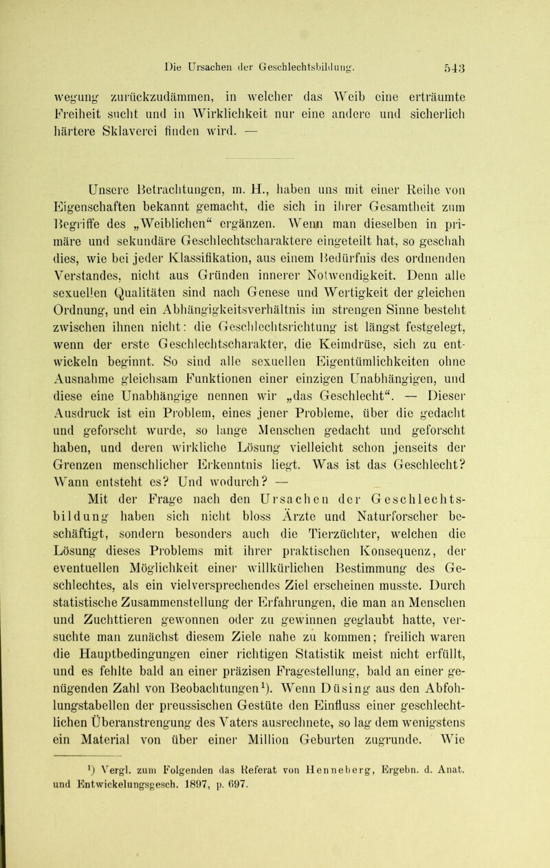 wegung zurückzudämmen, in welcher das Weib eine erträumte Freiheit sucht und in Wirklichkeit nur eine andere und sicherlich härtere Sklaverei finden wird. — Unsere Betrachtungen, m. H., haben uns mit einer Reihe von Eigenschaften bekannt gemacht, die sich in ihrer Gesamtheit zum Begriffe des „Weiblichen“ ergänzen. Wenn man dieselben in pri- märe und sekundäre Geschlechtscharaktere eingeteilt hat, so geschah dies, wie bei jeder Klassifikation, aus einem Bedürfnis des ordnenden Verstandes, nicht aus Gründen innerer Notwendigkeit. Denn alle sexuellen Qualitäten sind nach Genese und Wertigkeit der gleichen Ordnung, und ein Abhängigkeitsverhältnis im strengen Sinne besteht zwischen ihnen nicht: die Geschlechtsrichtung ist längst festgelegt, wenn der erste Geschlechtscharakter, die Keimdrüse, sich zu ent- wickeln beginnt. So sind alle sexuellen Eigentümlichkeiten ohne Ausnahme gleichsam Funktionen einer einzigen Unabhängigen, und diese eine Unabhängige nennen wir „das Geschlecht“. — Dieser Ausdruck ist ein Problem, eines jener Probleme, über die gedacht und geforscht wurde, so lange Menschen gedacht und geforscht haben, und deren wirkliche Lösung vielleicht schon jenseits der Grenzen menschlicher Erkenntnis liegt. Was ist das Geschlecht? Wann entsteht es? Und wodurch? — Mit der Frage nach den Ursachen der Geschlechts- bildung haben sich nicht bloss Ärzte und Naturforscher be- schäftigt, sondern besonders auch die Tierzüchter, welchen die Lösung dieses Problems mit ihrer praktischen Konsequenz, der eventuellen Möglichkeit einer willkürlichen Bestimmung des Ge- schlechtes, als ein vielversprechendes Ziel erscheinen musste. Durch statistische Zusammenstellung der Erfahrungen, die man an Menschen und Zuchttieren gewonnen oder zu gewinnen geglaubt hatte, ver- suchte man zunächst diesem Ziele nahe zu kommen; freilich waren die Hauptbedingungen einer richtigen Statistik meist nicht erfüllt, und es fehlte bald an einer präzisen Fragestellung, bald an einer ge- nügenden Zahl von Beobachtungen1). Wenn Dü sing aus den Abfoh- lungstabellen der preussischen Gestüte den Einfluss einer geschlecht- lichen Überanstrengung des Vaters ausrechnete, so lag dem wenigstens ein Material von über einer Million Geburten zugrunde. Wie *) Vergl. zum Folgenden das Referat von Henneberg, Ergebn. d. Anat. und Entwickelungsgesch. 1897, p. 697.