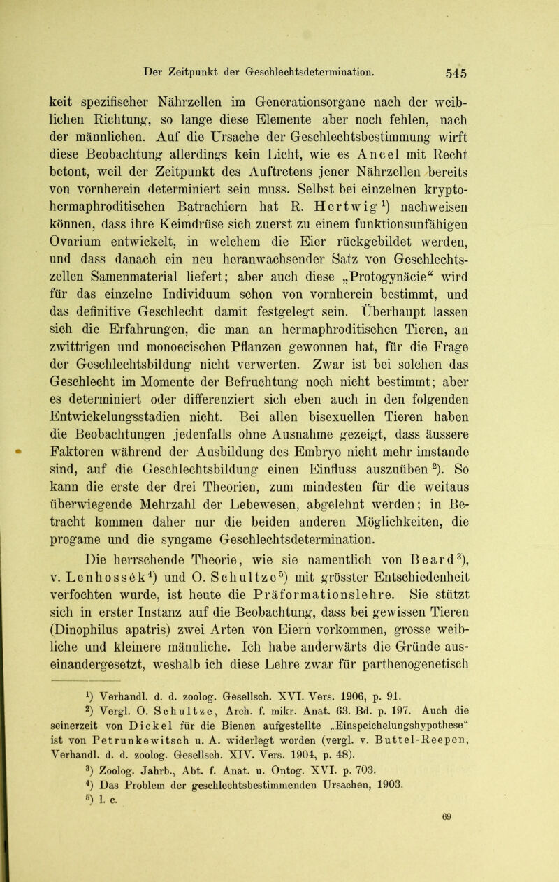 keit spezifischer Nährzellen im Generationsorgane nach der weib- lichen Richtung, so lange diese Elemente aber noch fehlen, nach der männlichen. Anf die Ursache der Geschlechtsbestimmung wirft diese Beobachtung allerdings kein Licht, wie es Ancel mit Recht betont, weil der Zeitpunkt des Auftretens jener Nährzellen bereits von vornherein determiniert sein muss. Selbst bei einzelnen krypto- hermaphroditischen Batrachiern hat R. Hertwig1) nachweisen können, dass ihre Keimdrüse sich zuerst zu einem funktionsunfähigen Ovarium entwickelt, in welchem die Eier rückgebildet werden, und dass danach ein neu heranwachsender Satz von Geschlechts- zellen Samenmaterial liefert; aber auch diese „Protogynäcie“ wird für das einzelne Individuum schon von vornherein bestimmt, und das definitive Geschlecht damit festgelegt sein. Überhaupt lassen sich die Erfahrungen, die man an hermaphroditischen Tieren, an zwittrigen und monoecischen Pflanzen gewonnen hat, für die Frage der Geschlechtsbildung nicht verwerten. Zwar ist bei solchen das Geschlecht im Momente der Befruchtung noch nicht bestimmt; aber es determiniert oder differenziert sich eben auch in den folgenden Entwickelungsstadien nicht. Bei allen bisexuellen Tieren haben die Beobachtungen jedenfalls ohne Ausnahme gezeigt, dass äussere Faktoren während der Ausbildung des Embryo nicht mehr imstande sind, auf die Geschlechtsbildung einen Einfluss auszuüben2). So kann die erste der drei Theorien, zum mindesten für die weitaus überwiegende Mehrzahl der Lebewesen, abgelehnt werden; in Be- tracht kommen daher nur die beiden anderen Möglichkeiten, die progame und die syngame Geschlechtsdetermination. Die herrschende Theorie, wie sie namentlich von Beard3), v. Lenhossek4) und 0. Schultze5) mit grösster Entschiedenheit verfochten wurde, ist heute die Präformationslehre. Sie stützt sich in erster Instanz auf die Beobachtung, dass bei gewissen Tieren (Dinophilus apatris) zwei Arten von Eiern Vorkommen, grosse weib- liche und kleinere männliche. Ich habe anderwärts die Gründe aus- einandergesetzt, weshalb ich diese Lehre zwar für parthenogenetisch 1) Verhandl. d. d. zoolog. Gesellsch. XVI. Vers. 1906, p. 91. 2) Vergl. 0. Schultze, Arch. f. mikr. Anat. 63. Bd. p. 197. Auch die seinerzeit von Dickel für die Bienen aufgestellte „Einspeichelungshypothese“ ist von Petrunkewitsch u. A. widerlegt worden (vergl. v. Buttel-Reepen, Verhandl. d. d. zoolog. Gesellsch. XIV. Vers. 1904, p. 48). 3) Zoolog. Jahrb., Abt. f. Anat. u. Ontog. XVI. p. 703. 4) Das Problem der geschlechtsbestimmenden Ursachen, 1903. ß) 1. c.