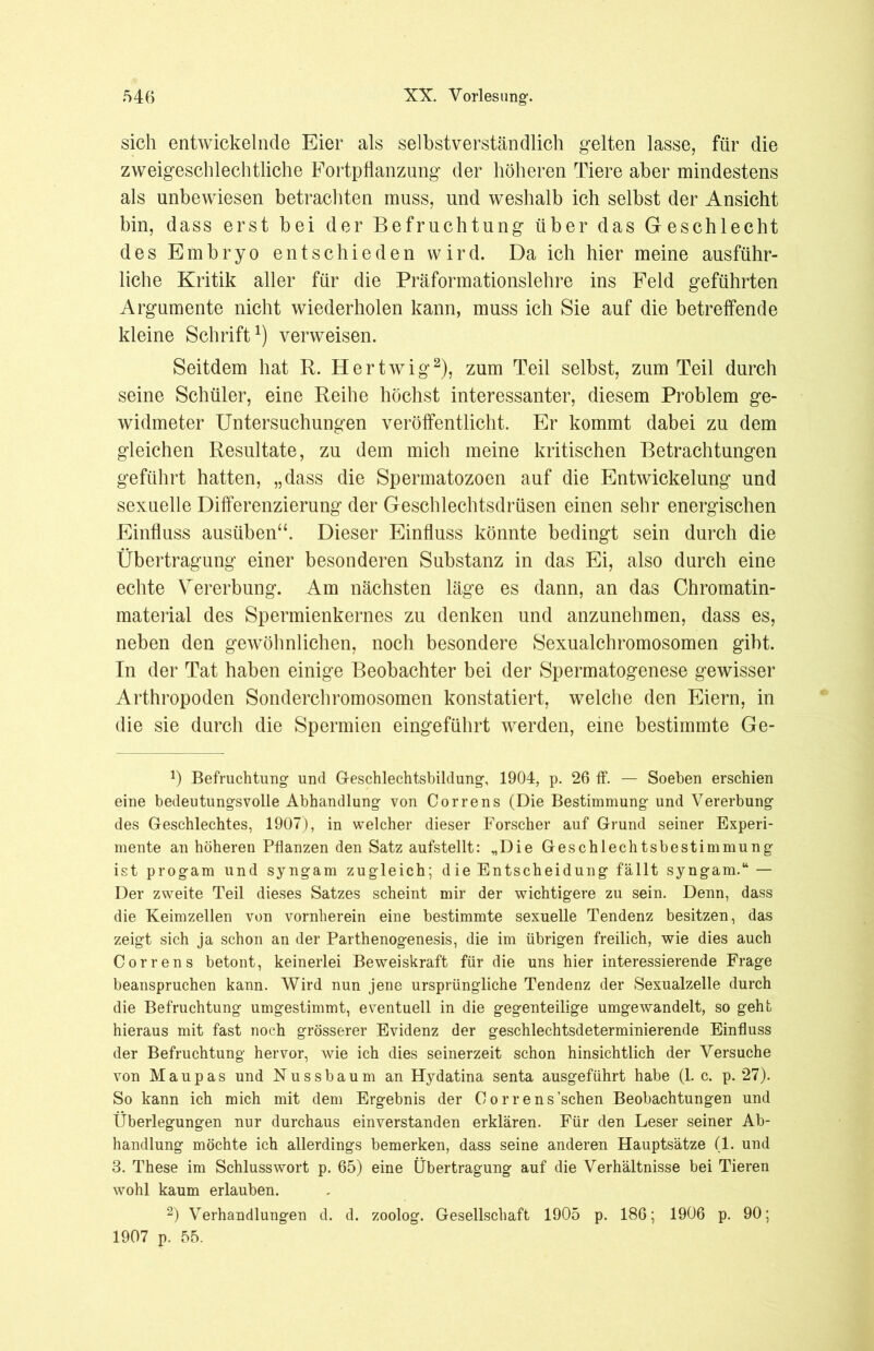 sich entwickelnde Eier als selbstverständlich gelten lasse, für die zweigeschlechtliche Fortpflanzung der höheren Tiere aber mindestens als unbewiesen betrachten muss, und weshalb ich selbst der Ansicht bin, dass erst bei der Befruchtung über das Geschlecht des Embryo entschieden wird. Da ich hier meine ausführ- liche Kritik aller für die Präformationslehre ins Feld geführten Argumente nicht wiederholen kann, muss ich Sie auf die betreffende kleine Schrift1) verweisen. Seitdem hat R. Hertwig2), zum Teil selbst, zum Teil durch seine Schüler, eine Reihe höchst interessanter, diesem Problem ge- widmeter Untersuchungen veröffentlicht. Er kommt dabei zu dem gleichen Resultate, zu dem mich meine kritischen Betrachtungen geführt hatten, „dass die Spermatozoen auf die Entwickelung und sexuelle Differenzierung der Geschlechtsdrüsen einen sehr energischen Einfluss ausüben“. Dieser Einfluss könnte bedingt sein durch die Übertragung einer besonderen Substanz in das Ei, also durch eine echte Vererbung. Am nächsten läge es dann, an das Chromatin- material des Spermienkernes zu denken und anzunehmen, dass es, neben den gewöhnlichen, noch besondere Sexualchromosomen gibt. In der Tat haben einige Beobachter bei der Spermatogenese gewisser Arthropoden Sonderchromosomen konstatiert, welche den Eiern, in die sie durch die Spermien eingeführt werden, eine bestimmte Ge- J) Befruchtung- und Geschlechtsbildung, 1904, p. 26 ff. — Soeben erschien eine bedeutungsvolle Abhandlung von Correns (Die Bestimmung und Vererbung des Geschlechtes, 1907), in welcher dieser Forscher auf Grund seiner Experi- mente an höheren Pflanzen den Satz aufstellt: „Die Geschlechtsbestimmung ist progam und syngam zugleich; die Entscheidung fällt syngam.“ — Der zweite Teil dieses Satzes scheint mir der wichtigere zu sein. Denn, dass die Keimzellen von vornherein eine bestimmte sexuelle Tendenz besitzen, das zeigt sich ja schon an der Parthenogenesis, die im übrigen freilich, wie dies auch Correns betont, keinerlei Beweiskraft für die uns hier interessierende Frage beanspruchen kann. Wird nun jene ursprüngliche Tendenz der Sexualzelle durch die Befruchtung umgestimmt, eventuell in die gegenteilige umgewandelt, so geht hieraus mit fast noch grösserer Evidenz der geschlechtsdeterminierende Einfluss der Befruchtung hervor, wie ich dies seinerzeit schon hinsichtlich der Versuche von Maupas und Nussbaum an Hydatina senta ausgeführt habe (1. c. p. 27). So kann ich mich mit dem Ergebnis der Correns’schen Beobachtungen und Überlegungen nur durchaus einverstanden erklären. Für den Leser seiner Ab- handlung möchte ich allerdings bemerken, dass seine anderen Hauptsätze (1. und 3. These im Schlusswort p. 65) eine Übertragung auf die Verhältnisse bei Tieren wohl kaum erlauben. 2) Verhandlungen d. d. zoolog. Gesellschaft 1905 p. 186; 1906 p. 90; 1907 p. 55.