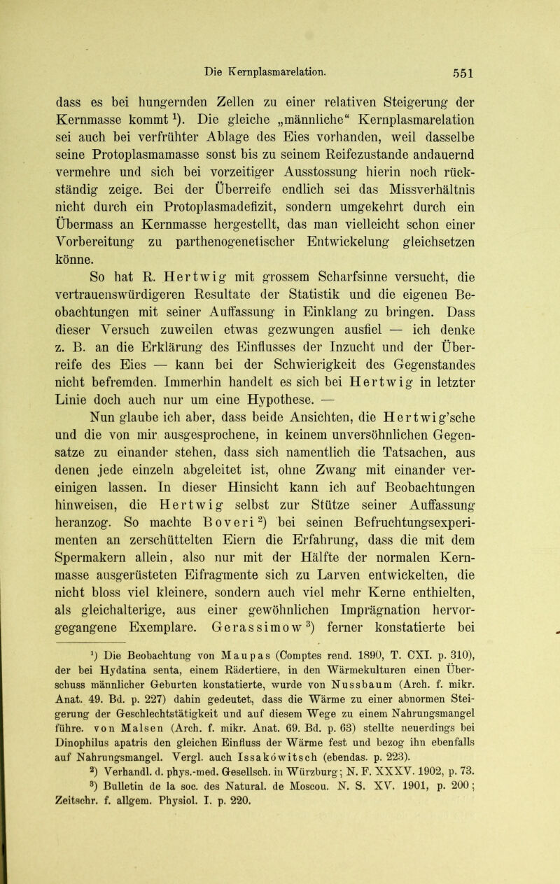 dass es bei hungernden Zellen zu einer relativen Steigerung der Kernmasse kommt*). Die gleiche „männliche“ Kernplasmarelation sei auch bei verfrühter Ablage des Eies vorhanden, weil dasselbe seine Protoplasmamasse sonst bis zu seinem Reifezustande andauernd vermehre und sich bei vorzeitiger Ausstossung hierin noch rück- ständig zeige. Bei der Überreife endlich sei das Missverhältnis nicht durch ein Protoplasmadefizit, sondern umgekehrt durch ein Übermass an Kernmasse hergestellt, das man vielleicht schon einer Vorbereitung zu parthenogenetischer Entwickelung gleichsetzen könne. So hat R. Hertwig mit grossem Scharfsinne versucht, die vertrauenswürdigeren Resultate der Statistik und die eigenen Be- obachtungen mit seiner Auffassung in Einklang zu bringen. Dass dieser Versuch zuweilen etwas gezwungen ausfiel — ich denke z. B. an die Erklärung des Einflusses der Inzucht und der Über- reife des Eies — kann bei der Schwierigkeit des Gegenstandes nicht befremden. Immerhin handelt es sich bei Hertwig in letzter Linie doch auch nur um eine Hypothese. — Nun glaube ich aber, dass beide Ansichten, die Hertwig’sche und die von mir ausgesprochene, in keinem unversöhnlichen Gegen- sätze zu einander stehen, dass sich namentlich die Tatsachen, aus denen jede einzeln abgeleitet ist, ohne Zwang mit einander ver- einigen lassen. In dieser Hinsicht kann ich auf Beobachtungen hinweisen, die Hertwig selbst zur Stütze seiner Auffassung heranzog. So machte Boveri1 2) bei seinen Befruchtungsexperi- menten an zerschüttelten Eiern die Erfahrung, dass die mit dem Spermakern allein, also nur mit der Hälfte der normalen Kern- masse ausgerüsteten Eifragmente sich zu Larven entwickelten, die nicht bloss viel kleinere, sondern auch viel mehr Kerne enthielten, als gleichalterige, aus einer gewöhnlichen Imprägnation hervor- gegangene Exemplare. Gerassimow3) ferner konstatierte bei 1) Die Beobachtung von Maupas (Comptes rend. 1890, T. CXI. p. 310), der bei Hydatina senta, einem Rädertiere, in den Wärmekulturen einen Über- schuss männlicher Geburten konstatierte, wurde von Nussbaum (Arch. f. mikr. Anat. 49. Bd. p. 227) dahin gedeutet, dass die Wärme zu einer abnormen Stei- gerung der Geschlechtstätigkeit und auf diesem Wege zu einem Nahrungsmangel führe, von Malsen (Arch. f. mikr. Anat. 69. Bd. p. 63) stellte neuerdings bei Dinophilus apatris den gleichen Einfluss der Wärme fest und bezog ihn ebenfalls auf Nahrungsmangel. Yergl. auch Issaköwitsch (ebendas, p. 223). 2) Verhandl. d. phys.-med. Gesellsch. in Würzburg; N. F. XXXV. 1902, p. 73. 3) Bulletin de la soc. des Natural, de Moscou. N. S. XV. 1901, p. 200; Zeitschr. f. allgem. Physiol. I. p. 220.