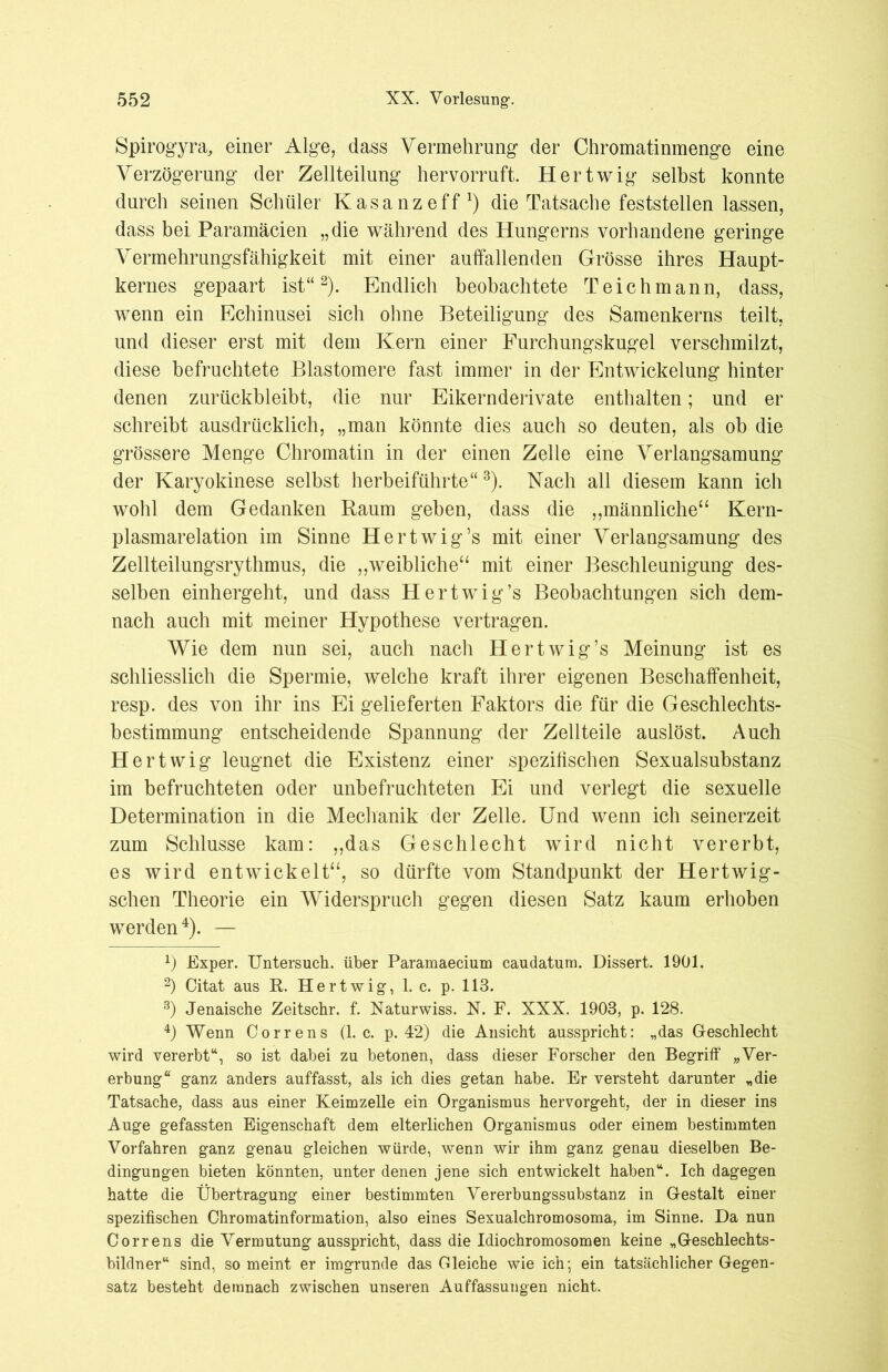 Spirogyra, einer Alge, dass Vermehrung der Chromatinmenge eine Verzögerung der Zellteilung hervorruft. Hertwig selbst konnte durch seinen Schüler Kasanzeff1) die Tatsache feststellen lassen, dass bei Paramäcien „die während des Hungerns vorhandene geringe Vermehrungsfähigkeit mit einer auffallenden Grösse ihres Haupt- kernes gepaart ist“2). Endlich beobachtete Teich mann, dass, wenn ein Echinusei sich ohne Beteiligung des Samenkerns teilt, und dieser erst mit dem Kern einer Furchungskugel verschmilzt, diese befruchtete Elastomere fast immer in der Entwickelung hinter denen zurückbleibt, die nur Eikernderivate enthalten; und er schreibt ausdrücklich, „man könnte dies auch so deuten, als ob die grössere Menge Chromatin in der einen Zelle eine Verlangsamung der Karyokinese selbst herbeiführte“ 3). Nach all diesem kann ich wohl dem Gedanken Raum geben, dass die „männliche“ Kern- plasmarelation im Sinne Hertwig’s mit einer Verlangsamung des Zellteilungsrythmus, die „weibliche“ mit einer Beschleunigung des- selben einhergeht, und dass Hertwig’s Beobachtungen sich dem- nach auch mit meiner Hypothese vertragen. Wie dem nun sei, auch nach Hertwig’s Meinung ist es schliesslich die Spermie, welche kraft ihrer eigenen Beschaffenheit, resp. des von ihr ins Ei gelieferten Faktors die für die Geschlechts- bestimmung entscheidende Spannung der Zellteile auslöst. Auch Hert wig leugnet die Existenz einer spezifischen Sexualsubstanz im befruchteten oder unbefruchteten Ei und verlegt die sexuelle Determination in die Mechanik der Zelle. Und wenn ich seinerzeit zum Schlüsse kam: „das Geschlecht wird nicht vererbt, es wird entwickelt“, so dürfte vom Standpunkt der Hertwig- schen Theorie ein Widerspruch gegen diesen Satz kaum erhoben werden4). — x) Exper. Untersuch, über Paramaecium caudatum. Dissert. 1901. 2) Citat aus R. Hertwig-, 1. c. p. 113. 3) Jenaische Zeitschr. f. Naturwiss. N. F. XXX. 1903, p. 128. 4) Wenn Correns (1. c. p. 42) die Ansicht ausspricht: „das G-eschlecht wird vererbt“, so ist dabei zu betonen, dass dieser Forscher den Begriff „Ver- erbung“ ganz anders auffasst, als ich dies getan habe. Er versteht darunter „die Tatsache, dass aus einer Keimzelle ein Organismus hervorgeht, der in dieser ins Auge gefassten Eigenschaft dem elterlichen Organismus oder einem bestimmten Vorfahren ganz genau gleichen würde, wenn wir ihm ganz genau dieselben Be- dingungen bieten könnten, unter denen jene sich entwickelt haben“. Ich dagegen hatte die Übertragung einer bestimmten Vererbungssubstanz in Gestalt einer spezifischen Chromatinformation, also eines Sexualchromosoma, im Sinne. Da nun Correns die Vermutung ausspricht, dass die Idiochromosomen keine „Geschlechts- bildner“ sind, so meint er imgrunde das Gleiche wie ich; ein tatsächlicher Gegen- satz besteht demnach zwischen unseren Auffassungen nicht.