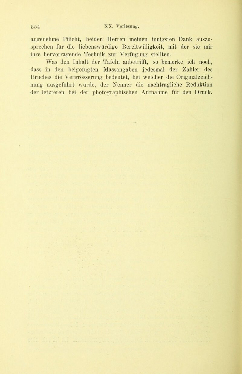 angenehme Pflicht, beiden Herren meinen innigsten Dank auszu- sprechen für die liebenswürdige Bereitwilligkeit, mit der sie mir ihre hervorragende Technik zur Verfügung stellten. Was den Inhalt der Tafeln anbetrifft, so bemerke ich noch, dass in den beigefügten Massangaben jedesmal der Zähler des Bruches die Vergrösserung bedeutet, bei welcher die Originalzeich- nung ausgeführt wurde, der Nenner die nachträgliche Reduktion der letzteren bei der photographischen Aufnahme für den Druck.