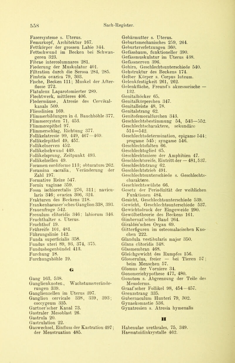 Fasersysteme s. Uterus. Femurkopf, Architektur 167. Fettkörper der grossen Labie 344. Fettschwund im Becken bei Schwan- geren 323. Fibrae intercolumnares 281. Fiederung der Muskulatur 401. Filtration durch die Serosa 284, 285. Fimbria ovarica 79, 303. Fische, Becken 111; Muskel der After- flosse 272. Flatulenz Laparotomierter 289. Flechtwerk, mittleres 406. Fledermäuse, Atresie des Cervikal- kanals 509. Fliesslinien 169. Flimmerbildungen in d. Bauchhöhle 377. Flimmercysten 71, 453. Flimmerepithel 97. Flimmerschlag, Richtung 377. Follikelatresie 99, 419, 467-469. Follikelepithel 49, 457. Follikelnerven 452. Follikelschwund 449. Follikelsprung, Zeitpunkt 493. Follikelzellen 49. Foramen cordiforme 113; obturatum 262. Foramina sacralia, Veränderung der Zahl 197. Formative Reize 547. Fornix vaginae 359. Fossa ischiorectalis 276, 311; navicu- laris 346; ovarica 306, 324. Frakturen des Beckens 218. Frankenhaeuser’sches Ganglion 338, 393. Frauenfrage 542. Frenulum clitoridis 346; labiorum 346. Fruchthalter s. Uterus. Fruchthof 19. Frühreife 101, 481. Führungslinie 142. Funda superficialis 358. Fundus uteri 89, 93, 374, 375. Fundusbogenbündel 413. Furchung 18. Furchungshöhle 19. G Gang 163, 538. Ganglienknoten, Wachstums Verände- rungen 339. Ganglienzellen im Uterus 397. Ganglion cervicale 338, 339, 393; coccygeum 335. Gartner’scher Kanal 73. Gastraler Mesoblast 26. Gastrula 20. Gastrulation 22. Gaswechsel, Einfluss der Kastration 497; der Menstruation 485. Gebärmutter s. Uterus. Geburtsmechanisches 259, 264. Geburtsverletzungen 360. Gefässbaum, funktioneller 390. Gefässmuskulatur im Uterus 438. Gefässnerven 396. Gehirn, Geschlechtsunterschiede 540. Gehstruktur des Beckens 174. Gelber Körper s. Corpus luteum. Gelenkfestigkeit 261, 262. Gelenkfläche, Freunds akzessorische — 132. Genitalhöcker 65. Genitalkörperchen 347. Genitalleiste 48, 78. Genitalstrang 62. Genitofemoralfurchen 343. Geschlechtsbestimmung 54, 543—552. Geschlechtscharaktere, sekundäre 514—542. Geschlechtsdetermination, epigame 544; progame 545; syngame 546. Geschlechtsfalten 66. Geschlechtsglied 65. Geschlechtsniere der Amphibien 47. Geschlechtsreife, Eintritt der — 481,537. Geschlechtstrang 62. Geschlechtstrieb 491. Geschlechtsunterschiede s. Geschlechts- charaktere. Geschlechtswülste 66. Gesetz der Periodizität der weiblichen Funktionen 484. Gesicht, Geschlechtsunterschiede 539. Gewicht, Geschlechtsunterschiede 537. Gewichtsdruck der Eingeweide 290. Gewölbetheorie des Beckens 161. Gimbernat’sches Band 264. Giraldes’sches Organ 69. Gitterfiguren im osteomalacischen Kno- chen 222. Glandula vestibularis major 350. Glans clitoridis 348. Glasmembran 468. Gleichgewicht des Rumpfes 156. Glomerulus, freier — bei Tieren 57; beim Menschen 57. Glomus der Vorniere 34. Gonomeriehypothese 477, 480. Gonotom s. Abgrenzung der Teile des Mesoderms. Graaf’scher Follikel 98, 454—457. Grenzstrang 335. Gubernaculum Hunteri 79, 302. Gynaekomastie 536. Gynatresien s. Atresia hymenalis II Habenulae urethrales, 75, 349. Haematoidinkrystalle 462.