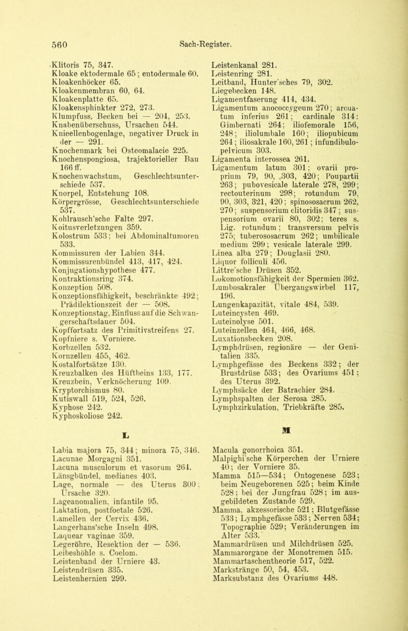 Klitoris 75, 847. Kloake ektodermale 65; entodermale 60. Kloakenhöcker 65. Kloakenmembran 60, 64. Kloakenplatte 65. Kloakensphinkter 272, 273. Klumpfuss, Becken bei — 204, 253. Knabenüberschuss, Ursachen 544. Knieellenbogenlage, negativer Druck in der — 291. Knochenmark bei Osteomalacie 225. Knochenspongiosa, trajektorieller Bau 166 ff. Knochen Wachstum, Geschlechtsunter- schiede 537. Knorpel, Entstehung 108. Körpergrösse, Geschlechtsunterschiede 537. Kohlrausch’sche Falte 297. Koitusverletzungen 359. Kolostrum 533; bei Abdominaltumoren 533. Kommissuren der Labien 344. Kommissurenbündel 413, 417, 424. Konjugationshypothese 477. Kontraktionsring 374. Konzeption 508. Konzeptionsfähigkeit, beschränkte 492; Prädilektionszeit der — 508. Konzeptionstag, Einfluss auf die Schwan- gerschaftsdauer 504. Kopffortsatz des Primitivstreifens 27. Kopfniere s. Vomiere. Korbzellen 532. Kornzellen 455, 462. Kostalfortsätze 130. Kreuzbalken des Hüftbeins 133, 177. Kreuzbein, Verknöcherung 109. Kryptorchismus 80. Kutiswall 519, 524, 526. Kyphose 242. Kyphoskoliose 242. L Labia majora 75, 344; minora 75,346. Lacunae Morgagni 351. Lacuna musculorum et vasorum 264. Länsgbündel, medianes 403. Lage, normale — des Uterus 300: Ursache 320. Lageanomalien, infantile 95. Laktation, postfoetale 526. Lamellen der Cervix 436. Langerhans’sche Inseln 498. Laquear vaginae 359. Legeröhre, Resektion der — 536. Leibeshöhle s. Coelom. Leistenband der Urniere 43. Leistendrüsen 335. Leistenhernien 299. Leistenkanal 281. Leistenring 281. Leitband, Hunter’sches 79, 302. Liegebecken 148. Ligamentfaserung 414, 434. Ligamentum anococcygeum 270; arcua- tum inferius 261; cardinale 314: Gimbernati 264; iliofemorale 156, 248; iliolumbale 160; iliopubicum 264; iliosakrale 160, 261; infundibulo- pelvicum 303. Ligamenta interossea 261. Ligamentum latum 301; ovarii pro- prium 79, 90, 303, 420; Poupartii 263; pubovesicale laterale 278, 299; rectouterinum 298; rotundum 79, 90, 303, 321, 420; spinososacrum 262, 270; Suspensorium clitoridis 347 ; Sus- pensorium ovarii 80, 302; teres s. Lig. rotundum; transversum pelvis 275; tuberososacrum 262; umbilicale medium 299; vesicale laterale 299. Linea alba 279; Douglasii 280. Liquor folliculi 456. Littre’sche Drüsen 352. Lokomotionsfähigkeit der Spermien 362. Lumbosakraler Übergangswirbel 117, 196. Lungenkapazität, vitale 484, 539. Luteincysten 469. Luteinolyse 501. Luteinzellen 464, 466, 468. Luxationsbecken 208. Lymphdrüsen, regionäre — der Geni- talien 335. Lymphgefässe des Beckens 332; der Brustdrüse 533; des Ovariums 451: des Uterus 392. Lymphsäcke der Batrachier 284. Lymphspalten der Serosa 285. Lymphzirkulation, Triebkräfte 285. M Macula gonorrhoica 351. Malpighi’sche Körperchen der Urniere 40; der Vorniere 35. Mamma 515—534; Ontogenese 523; beim Neugeborenen 525; beim Kinde 528; bei der Jungfrau 528; im aus- gebildeten Zustande 529. Mamma, akzessorische 521; Blutgefässe 533; Lymphgefässe 533; Nerven 534; Topographie 529; Veränderungen im Alter 533. Mammardrüsen und Milchdrüsen 525. Mammarorgane der Monotremen 515. Mammartaschentheorie 517, 522. Markstränge 50, 54, 453. Marksubstanz des Ovariums 448.