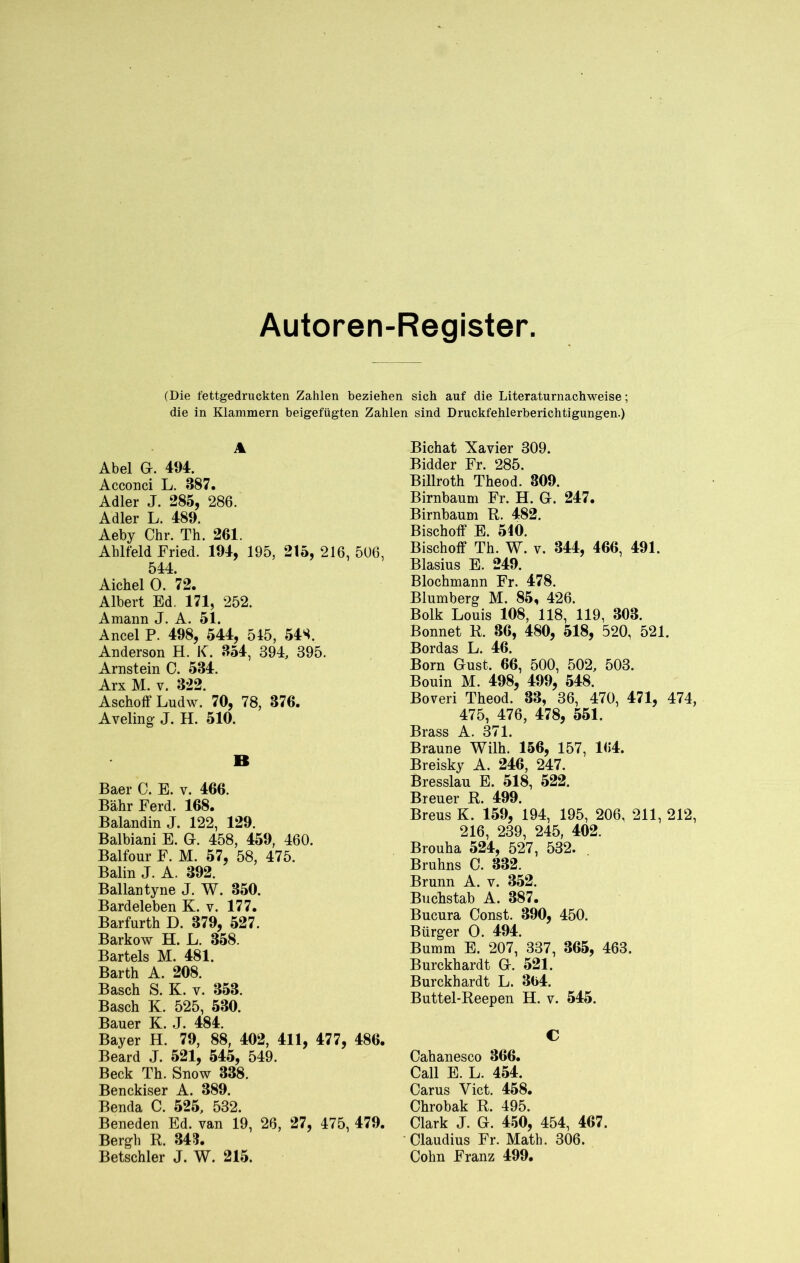 Autoren-Register (Die fettgedruckten Zahlen beziehen sich auf die Literaturnachweise; die in Klammern beigefügten Zahlen sind Druckfehlerberichtigungen.) A Abel G. 494. Acconci L. 387. Adler J. 285, 286. Adler L. 489. Aeby Chr. Th. 261. Ahlfeld Fried. 194, 195, 215, 216, 506, 544. Aichel 0. 72. Albert Ed. 171, 252. Amann J. A. 51. Ancel P. 498, 544, 545, 548. Anderson H. IC. 354, 394, 395. Arnstein C. 534. Arx M. v. 322. AschoffLudw. 70, 78, 376. Aveling J. H. 510. B Baer C. E. v. 466. Bähr Ferd. 168. Balandin J. 122, 129. Balbiani E. G. 458, 459, 460. Balfour F. M. 57, 58, 475. Balin J. A. 392. Ballantyne J. W. 350. Bardeleben K. v. 177. Barfurth D. 379, 527. Barkow H. L. 358. Bartels M. 481. Barth A. 208. Basch S. K. v. 353. Basch K. 525, 530. Bauer K. J. 484. Bayer H. 79, 88, 402, 411, 477, 486. Beard J. 521, 545, 549. Beck Th. Snow 338. Benckiser A. 389. Benda C. 525, 532. Beneden Ed. van 19, 26, 27, 475, 479. Bergh R. 343. Betschier J. W. 215. Bichat Xavier 309. Bidder Fr. 285. Billroth Theod. 309. Birnbaum Fr. H. G. 247. Birnbaum R. 482. Bischoff E. 540. Bischoff Th. W. v. 344, 466, 491. Blasius E. 249. Blochmann Fr. 478. Blumberg M. 85, 426. Bolk Louis 108, 118, 119, 303. Bonnet R. 36, 480, 518, 520, 521. Bordas L. 46. Born Gust. 66, 500, 502, 503. Bouin M. 498, 499, 548. Boveri Theod. 33, 36, 470, 471, 474, 475, 476, 478, 551. Brass A. 371. Braune Wilh. 156, 157, 164. Breisky A. 246, 247. Bresslau E. 518, 522. Breuer R. 499. Breus K. 159, 194, 195, 206, 211, 212, 216, 239, 245, 402. Brouha 524, 527, 532. Bruhns C. 332. Brunn A. v. 352. Buchstab A. 387. Bucura Const. 390, 450. Bürger 0. 494. Bumm E. 207, 337, 365, 463. Burckhardt G. 521. Burckhardt L. 364. Buttel-Reepen H. v. 545. C Cahanesco 366. Call E. L. 454. Carus Yict. 458. Chrobak R. 495. Clark J. G. 450, 454, 467. Claudius Fr. Math. 306. Cohn Franz 499.