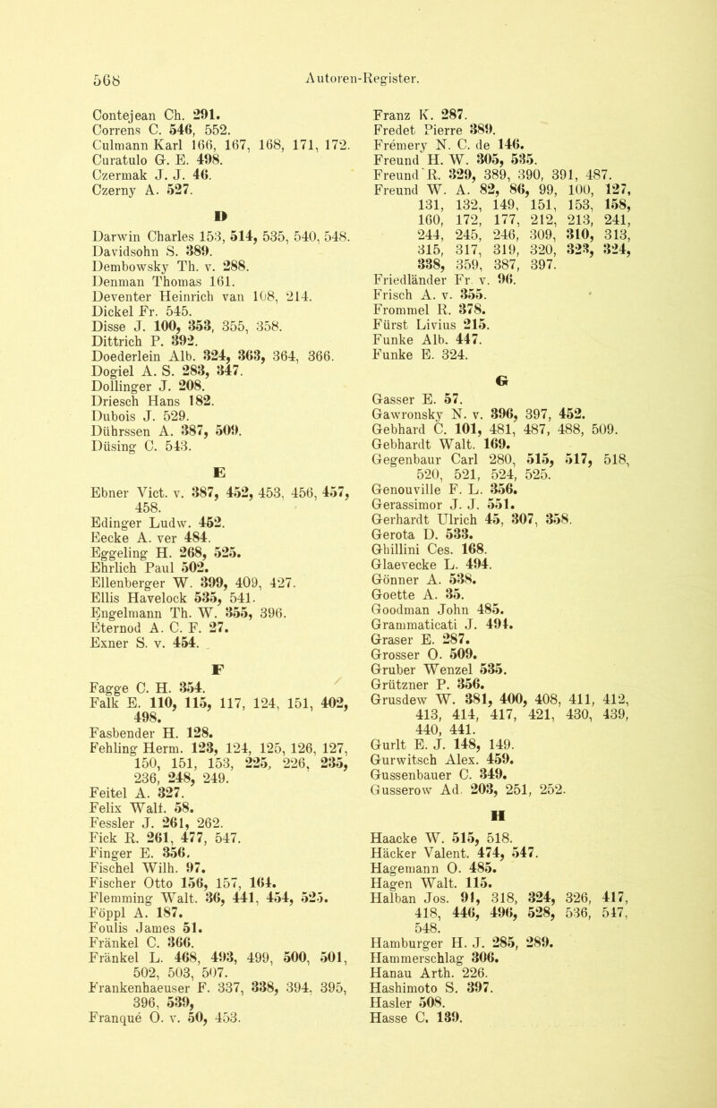 Contejean Ch. 291. Correns C. 546, 552. Culmann Karl 166, 167, 168, 171, 172. Curatulo Gr. E. 498. Czermak J. J. 46. Czerny A. 527. I> Darwin Charles 153, 514, 535, 540, 548. Davidsohn S. 689. Dembowsky Th. v. 288. Denman Thomas 161. Deventer Heinrich van 108, 214. Dickel Er. 545. Disse J. 100, 353, 355, 358. Dittrich P. 392. Doederlein Alb. 324, 368, 364, 366. Dogiel A. S. 283, 347. Dollinger J. 208. Driesch Hans 182. Dubois J. 529. Dührssen A. 387, 509. Düsing C. 543. E Ebner Vict. v. 387, 452, 453, 456, 457, 458. Edinger Ludw. 452. Eecke A. ver 484. Eggeling H. 268, 525. Ehrlich Paul 502. Ellenberger W. 399, 409, 427. Ellis Havelock 535, 541. Engelmann Th. W. 355, 396. Eternod A. C. F. 27. Exner S. v. 454. F Fagge C. H. 354. Falk E. 110, 115, 117, 124, 151, 402, 498. Fasbender H. 128. Fehling Herrn. 123, 124, 125, 126, 127, 150, 151, 153, 225, 226, 235, 236, 248, 249. Feitel A. 327. Felix Walt. 58. Fessler J. 261, 262. Fick R. 261, 477, 547. Finger E. 356. Fischei Wilh. 97. Fischer Otto 156, 157, 164. Flemming Walt. 36, 441, 454, 525. Föppl A. 187. Foulis James 51. Fränkel C. 366. Frankel L. 468, 493, 499, 500, 501, 502, 503, 507. Frankenhaeuser F. 337, 338, 394, 395, 396, 539, Franque O. v. 50, 453. Franz K. 287. Fredet Pierre 389. Fremery N. C. de 146. Freund H. W. 305, 585. Freund R. 329, 389, 390, 391, 487. Freund W. A. 82, 86, 99, 100, 127, 131, 132, 149, 151, 153, 158, 160, 172, 177, 212, 213, 241, 244, 245, 246, 309, 310, 313, 315, 317, 319, 320, 328, 324, 838, 359, 387, 397. Friedländer Fr. v. 96. Frisch A. v. 355. Frommei R. 378. Fürst Livius 215. Funke Alb. 447. Funke E. 324. Gr Gasser E. 57. Gawronsky N. v. 396, 397, 452. Gebhard C. 101, 481, 487, 488, 509. Gebhardt Walt. 169. Gegenbaur Carl 280, 515, 517, 518, 520, 521, 524, 525. Genouville F. L. 356. Gerassimor J. J. 551. Gerhardt Ulrich 45, 307, 358. Gerota D. 533. Ghillini Ces. 168. Glaevecke L. 494. Gönner A. 538. Goette A. 35. Goodman John 485. Grammaticati J. 494. Graser E. 287. Grosser 0. 509. Gruber Wenzel 535. Grützner P. 356. Grusdew W. 381, 400, 408, 411, 412, 413, 414, 417, 421, 430, 439, 440, 441. Gurlt E. J. 148, 149. Gurwitsch Alex. 459. Gussenbauer C. 349. Gusserow Ad. 203, 251, 252. II Haacke W. 515, 518. Häcker Valent. 474, 547. Hagemann 0. 485. Hagen Walt. 115. Halban Jos. 91, 318, 324, 326, 417, 418, 446, 496, 528, 536, 547, 548. Hamburger H. J. 285, 289. Hammerschlag 306. Hanau Arth. 226. Hashimoto S. 397. Hasler 508. Hasse C. 139.