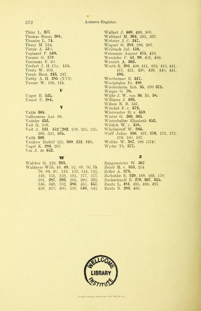 Thiry L. 877. Thomas Simon 201. Thumim L. 74. Thury M. 544. Tietze A. 53 -. Topinard P. 540. Tornier G. 170. Tourneux F. 63 Trefurt J. H. Chr. 111. Treitz W. 303. Treub Hect. 245, 247. Tnbby A. H- 285 (XVI). Turner W. 138, 144. U Unger E. 525. Ussow P. 284. V Vahle 305. Vallisnerus Ant. 99. Vedeler 452. Veit GL 506. Veit J. 141, 152 *202, 209, 215, 245, 266, 323, 505. Veith 360. Virchow Rudolf 225, 300, 252, 441. Vogel K. 286, 287. Vos J. de 452. \\ Walcher G. 122, 263. Waldeyer Wilh. 48, 40, 52, 69, 70, 75, 78, 80, 90, 116. 133, 144, 145, 146, 151, 159, 161, 177, 277, 281, 287, 203, 295, 296, 306, 346, 349, 352, 386, 455, 457, 459, 470, 490, 539, 540, 541. Wallart J. 460, 499, 500. Walthard M. 361, 365, 367. Webster J. C. 347. Weguer G. 283, 286, 287. Weisbach Jul. 150. Weismann August 475, 479. Wendeier P. 51, 00, 401, 489. Wernich A. 362. Werth R. 381, 408, 411, 412, 413, 441, 417, 421, 430, 439, 440, 441, 404. Wertheimer E. 347. Westphalen Fr. 488. Wiedersheim Rob. 35, 370 371. Wieger G. 70. Wijhe J. W. van 36. 55, 58. Williams J. 403. Wilson E. B. 547. Winckel F. v. 372. Winiwarter H. v. 450. Winter G. 266, 365. Winterhalter Elisabeth 452. Wittich W. v. 458. Wladimiroff W. 366. Wolff Julius 166, 167, 170, 171, 172, 178, 180, 187. Woltke W. 387, 388 (574h Wyder Th. 377. Z Zangemeister W. 367. Zeissl M. v. 353, 354. Zeller A. 370. Zschokke E. 120, 168, 169, 179. Zuckerkandl E. 270, 307, 355. Zuntz L. 484, 485, 486, 497. Zuntz N. 280, 485. Elsaß-Lothring. Druckerei, Abt. Müh & Cie-