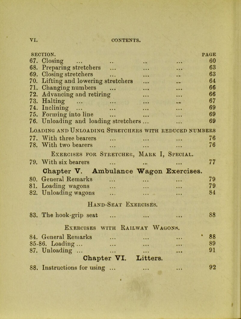 section. page 67. Closing • • 60 68. Preparing stretchers • • 63 69. Closing stretchers 63 70. Lifting and lowering stretchers 64 71. Changing numbers • • « 66 72. Advancing and retiring • • • 66 73. Halting • •« 67 74. Inclining • • • 69 75. Forming into line • • • 69 76. Unloading and loading stretchers ... . • . 69 Loading AND Unloading Stretchers with reduced numbers 77. With three bearers ... ... ... 76 78. With two bearers ... ... ... 76 Exercises for Stretcher, Mark I, Special. 79. With six bearers ... ... ... 77 Chapter V. Ambulance Wagon Exercises. 80. General Remarks ... ... ... 79 81. Loading wagons ... ... ... 79 82. Unloading wagons ... ... ... 84 Hand-Seat Exercises. 83. The hook-grip seat ... ... ... 88 Exercises with Railway Wagons. 84. General Remarks ... ... ... ‘88 85-86. Loading... ... ... ... 89 87. Unloading ... ... ... ... 91 Chapter VI. Litters. 88. Instructions for using ... ... ... 92