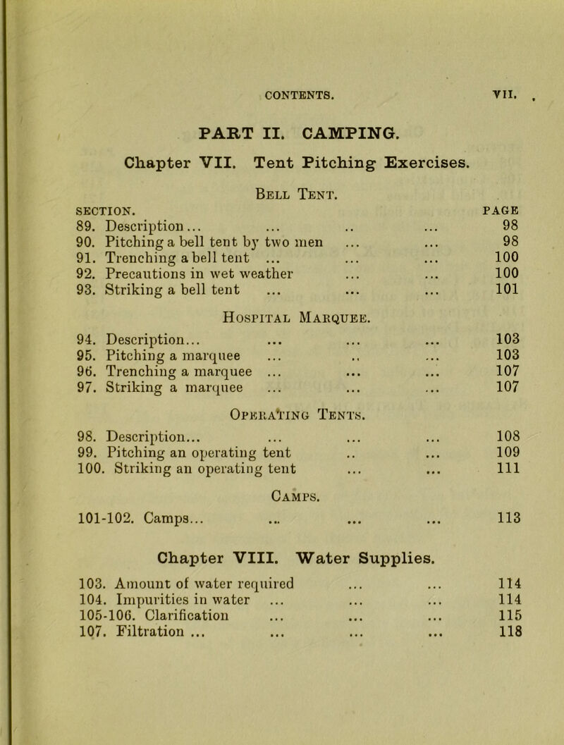 PART II. CAMPING. Chapter VII. Tent Pitching Exercises. Bell Tent. SECTION. page 89. Description... . . . 98 90. Pitching a bell tent b)’two men • • • 98 91. Trenching a bell tent ... • • • 100 92. Precautions in wet weather • • • 100 93. Striking a bell tent ... 101 Hospital Marquee. 94. Description... * • • 103 95. Pitching a marquee .. . 103 96. Trenching a marquee ... • • • 107 97. Striking a marquee ... 107 Opera*itng Tents. 98. Description... • . t 108 99. Pitching an operating tent ... 109 100. Striking an operating tent t ■ • 111 Camps. 101-102. Camps... ... 113 Chapter VIII. Water Supplies. 103. Amount of water required ... 114 104. Impurities in water . • 114 105-106. Clarification ... 115 107. Filtration ... • • • 118