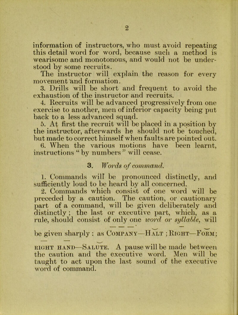 information of instructors, who must avoid repeating this detail word for word, because sucli a method is wearisome and monotonous, and would not be under- stood by some recruits. The instructor will explain the reason for every movement and formation. 3. Drills will be short and frequent to avoid the exhaustion of the instructor and recruits. 4. Recruits will be advanced progressively from one exercise to another, men of inferior capacity being put back to a less advanced squ^d. 5. At first the recruit will be placed in a position bv the instructor, afterwards he should not be touched, but made to correct himself when faults are pointed out. 6. When the various motions have been learnt, instructions “ by numbers ” will cease. 3. Words of command. 1. Commands will be pronounced distinctl}’’, and sufficiently loud to be heard by all concerned. 2. Commands which consist of one word will be preceded by a caution. The caution, or cautionary part of a command, will be given deliberately and distinctly ; the last or executive part, which, as a rule, should consist of only one ivord or syllable., will be given sharply : as Company—Halt ; Right—Foem; EIGHT HAND—JSalute. A pause will be made between the caution and the executive word. Men will be taught to act upon the last sound of the executive word of command.