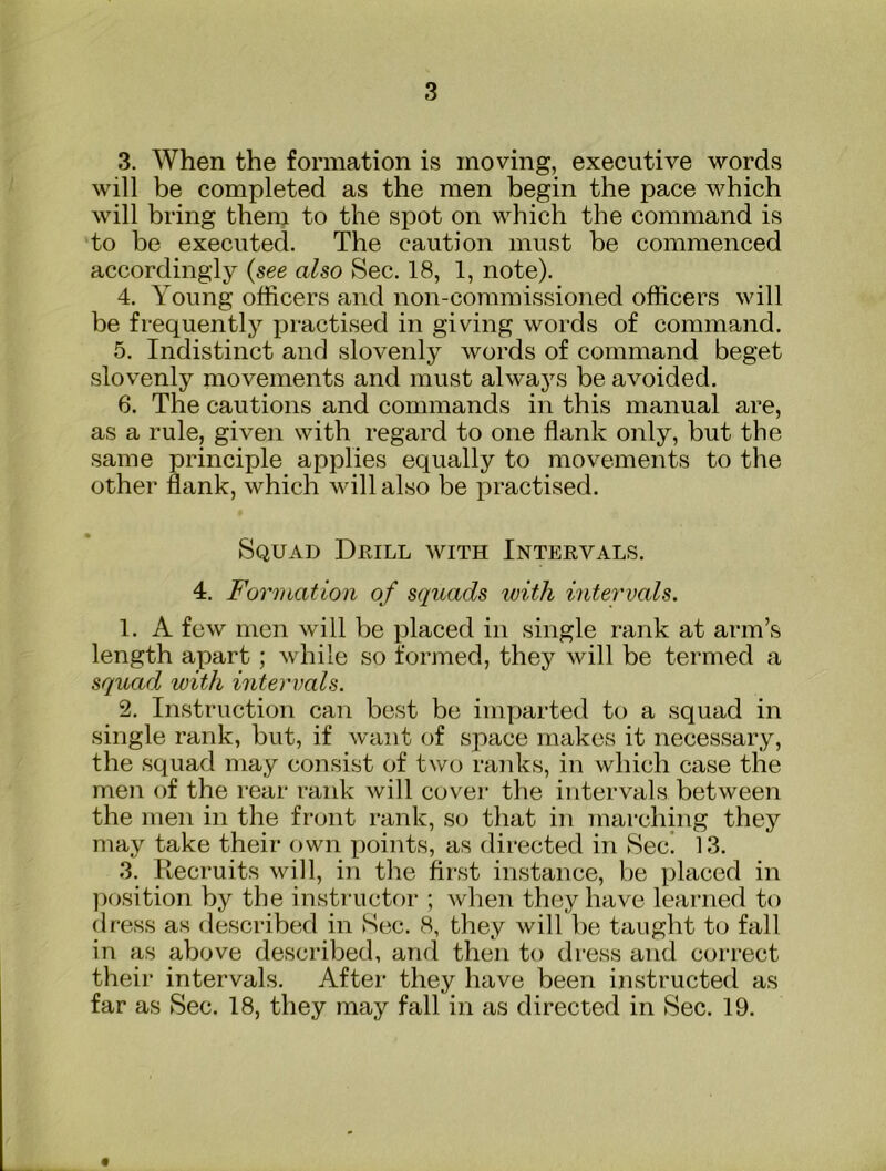 3. When the formation is moving, executive words will be completed as the men begin the pace which will bring them to the spot on which the command is to be executed. The caution must be commenced accordingly (see also Sec. 18, 1, note). 4. Young officers and non-commissioned officers will be frequently practised in giving words of command. 5. Indistinct and slovenly words of command beget slovenly movements and must alwaj^s be avoided. 6. The cautions and commands in this manual are, as a rule, given with regard to one flank only, but the same principle applies equally to movements to the other flank, which will also be practised. Squad Djrill with Intervals. 4. Formation of s(piads with intervals. 1. A few men will be placed in single rank at arm’s length apart; while so formed, they will be termed a squad with intervals. 2. Instruction can best be imparted to a squad in single rank, but, if want of space makes it necessary, the squad may consist of two ranks, in which case the men of the rear rank will cover the intervals between the men in the front rank, so that in marching they may take their own points, as directed in Sec! 13. 3. Recruits will, in the first instance, be placed in ])osition by the insti-uctor ; when they have learned to dress as described in Sec. 8, they will be taught to fall in as above described, and then to dress and correct their intervals. After they have been instructed as far as Sec. 18, they may fall in as directed in Sec. 19.