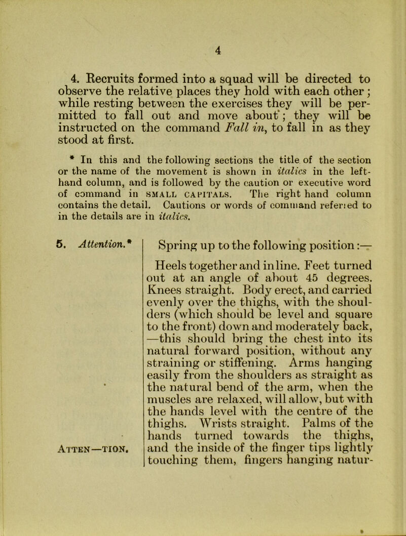 4. Recruits formed into a squad will be directed to observe the relative places they hold with each other; while resting between the exercises they will be per- mitted to fall out and move about*; they will be instructed on the command Fall in, to fall in as they stood at first. * In this and the following sections the title of the section or the name of the movement is shown in italics in the left- hand column, and is followed by the caution or executive word of command in small capitals. The right hand column contains the detail. Cautions or words of command referied to in the details are in italics. 6. Attention.* Spring up to the following position Heels together and inline. Feet turned out at an angle of aliout 45 degrees. Knees straight. Body erect, and carried evenly over the thighs, with the shoul- ders (which should be level and square to the front) down and moderately back, —this should bring the chest into its natural forward position, without any straining or stiffening. Arms hanging easily from the shoulders as straight as the natural bend of the arm, when the muscles are relaxed, will allow, but with the hands level with the centre of the thighs. Wrists straight. Palms of the hands turned towards the thighs, and the inside of the finger tips lightly touching them, fingers hanging natur- AtTEN—TION.