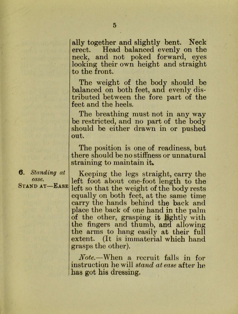 6. Standing at ease. Stand at—Ease ally together and slightly bent. Neck erect. Head balanced evenly on the neck, and not poked forward, eyes looking their own height and straight to the front. The weight of the body should be balanced on both feet, and evenly dis- tributed between the fore part of the feet and the heels. The breathing must not in any way be restricted, and no part of the body should be either drawn in or pushed out. The position is one of readiness, but there should be no stiffness or unnatural straining to maintain it» Keeping the legs straight, carry the left foot about one-foot length to the left so that the weight of the body rests equally on both feet, at the same time carry the hands behind the back and place the back of one hand in the palm of the other, grasping it Jightly with the fingers and thumb, and allowing the arms to hang easily at their full extent. (It is immaterial which hand grasps the other). Note.—When a recruit falls in for instruction he will stand at ease aftei* he has got his dressing.