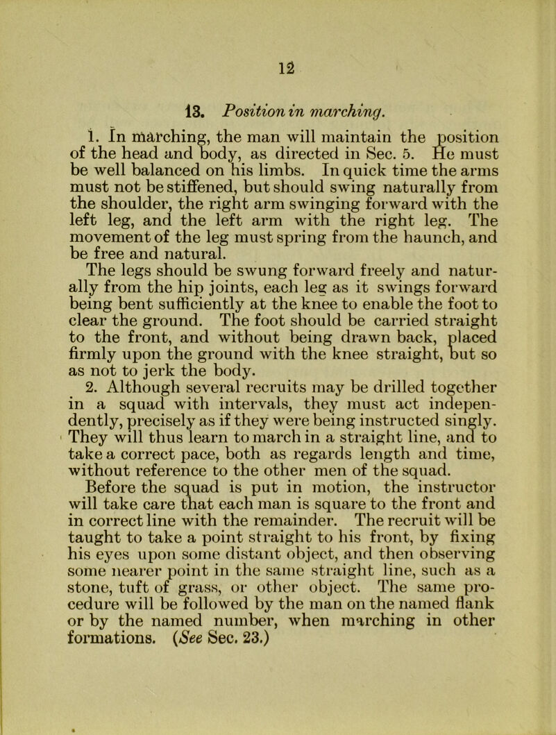 13. Position in marching. 1. In niarching, the man will maintain the position of the head and body, as directed in Sec. 5. He must be well balanced on his limbs. In quick time the arms must not be stiffened, but should swing naturally from the shoulder, the right arm swinging forward with the left leg, and the left arm with the right leg. The movement of the leg must spring from the haunch, and be free and natural. The legs should be swung forward freely and natur- ally from the hip joints, each leg as it swings forward being bent sufficiently at the knee to enable the foot to clear the ground. The foot should be carried straight to the front, and without being drawn back, placed firmly upon the ground with the knee straight, out so as not to jerk the body. 2. Although several recruits may be drilled together in a squad with intervals, they must act indepen- dently, precisely as if they were being instructed singly. They will thus learn to march in a straight line, and to take a correct pace, both as regards length and time, without reference to the other men of the squad. Before the squad is put in motion, the instructor will take care that each man is square to the front and in correct line with the remainder. The recruit will be taught to take a point straight to his front, by fixing his eyes upon some distant object, and then observing some nearer point in the same straight line, such as a stone, tuft of grass, or other object. The same pro- cedure will be followed by the man on the named flank or by the named number, when marching in other formations. {See Sec. 23.)