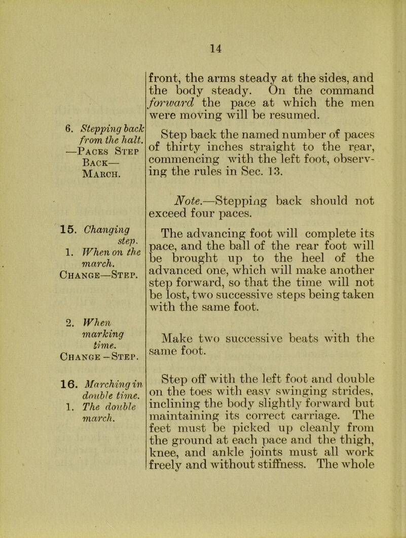 6. Stepping hack from the halt. —Paces Step Back— March. 15. Changing step. 1. When on the march. Change—Step. 2. When marking time. Change -Step. 16. Marching in donhle time. 1. The donhle march. front, the arms steady at the sides, and the body steady. On the command forivard the pace at which the men were moving will be resumed. Step back the named number of paces of thirty inches straight to the rear, commencing with the left foot, observ- ing the rules in Sec. 13. Note.—Stepping back should not exceed four paces. The advancing foot will complete its pace, and the ball of the rear foot will be brought up to the heel of the advanced one, which will make another step forward, so that the time will not be lost, two successive steps being taken with the same foot. Make two successive beats with the same foot. Step off with the left foot and double on the toes with easy swinging strides, inclining the body slightly forward but maintaining its correct carriage. The feet must be picked up cleanly from the ground at each pace and the thigh, knee, and ankle joints must all work freely and without stiffness. The whole