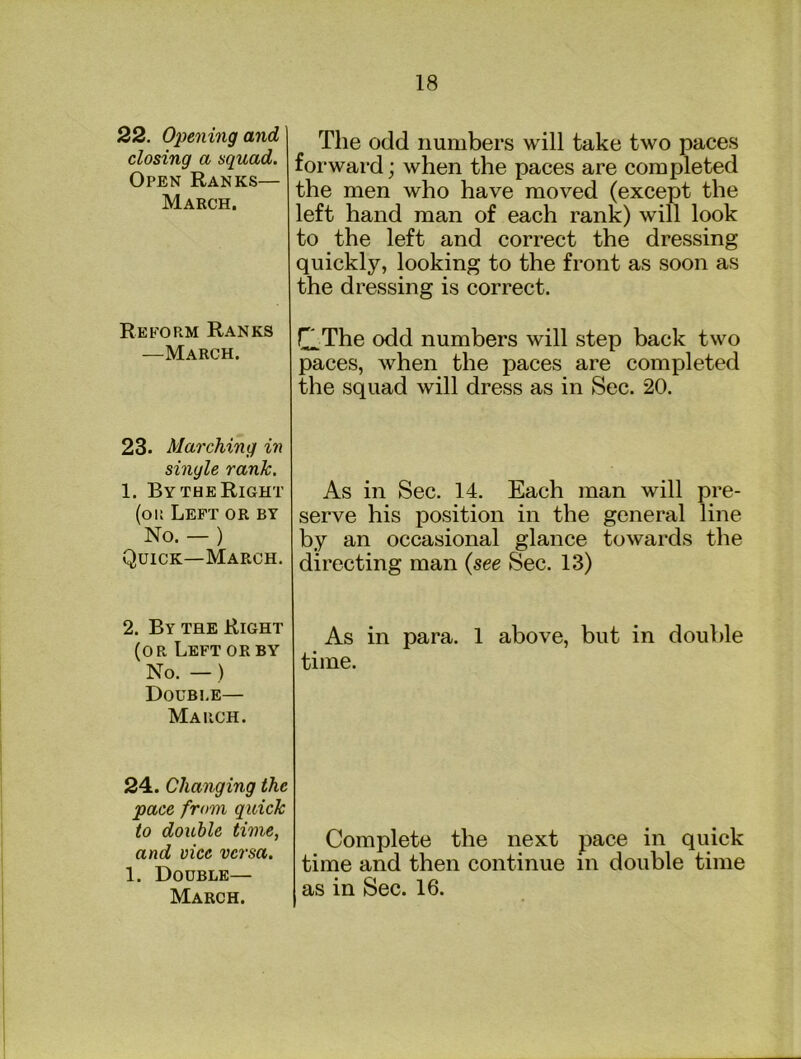 22. Opening and closing a squad. Open Ranks— March. Reform Ranks —March. 23. Marching in single rank. 1. By THE Right (or Left or by No. — ) Quick—March. 2. By the Right (or Left or by No. —) Double— March. 24. Changing the pace from quick to double time, and vice versa. 1. Double— March. The odd numbers will take two paces forward; when the paces are completed the men who have moved (except the left hand man of each rank) will look to the left and correct the dressing quickly, looking to the front as soon as the dressing is correct. QThe odd numbers will step back two paces, when the paces are completed the squad will dress as in Sec. 20. As in Sec. 14, Each man will pre- serve his position in the general line by an occasional glance towards the directing man {see Sec. 13) As in para. 1 above, but in double time. Complete the next pace in quick time and then continue in double time as in Sec. 16.