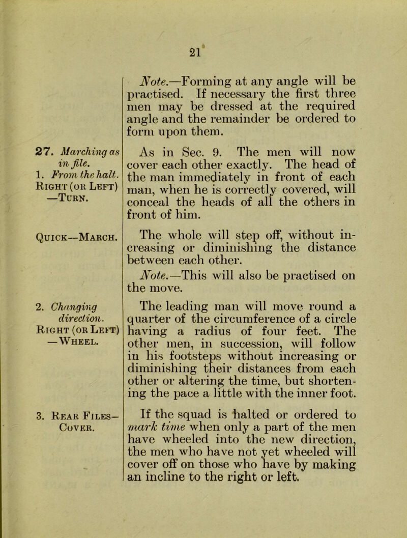 27. March ing as in file. 1. From the halt. Right (ok Left) —Turn. Quick-March. 2. Changing direction. Right (or Left) —Wheel. 3. Rear Files- Cover. Note.—Forming at any angle will be practised. If necessary the first three men may be dressed at the required angle and the remainder be ordered to form upon them. As in Sec. 9. The men will now covei’ each other exactly. The head of the man immediately in front of each man, when he is correctly covered, will conceal the heads of all the others in front of him. The whole will step off, without in- creasing or diminishing the distance between each other. Note.—This will also be practised on the move. The leading man will move round a quarter of the circumference of a circle having a radius of four feet. The other men, in succession, will follow in his footsteps without increasing or diminishing their distances from each other or altering the time, but shorten- ing the pace a little with the inner foot. If the squad is halted or ordered to 7iiark time when only a part of the men have wheeled into the new direction, the men who have not yet wheeled will cover off on those who have by making an incline to the right or left.