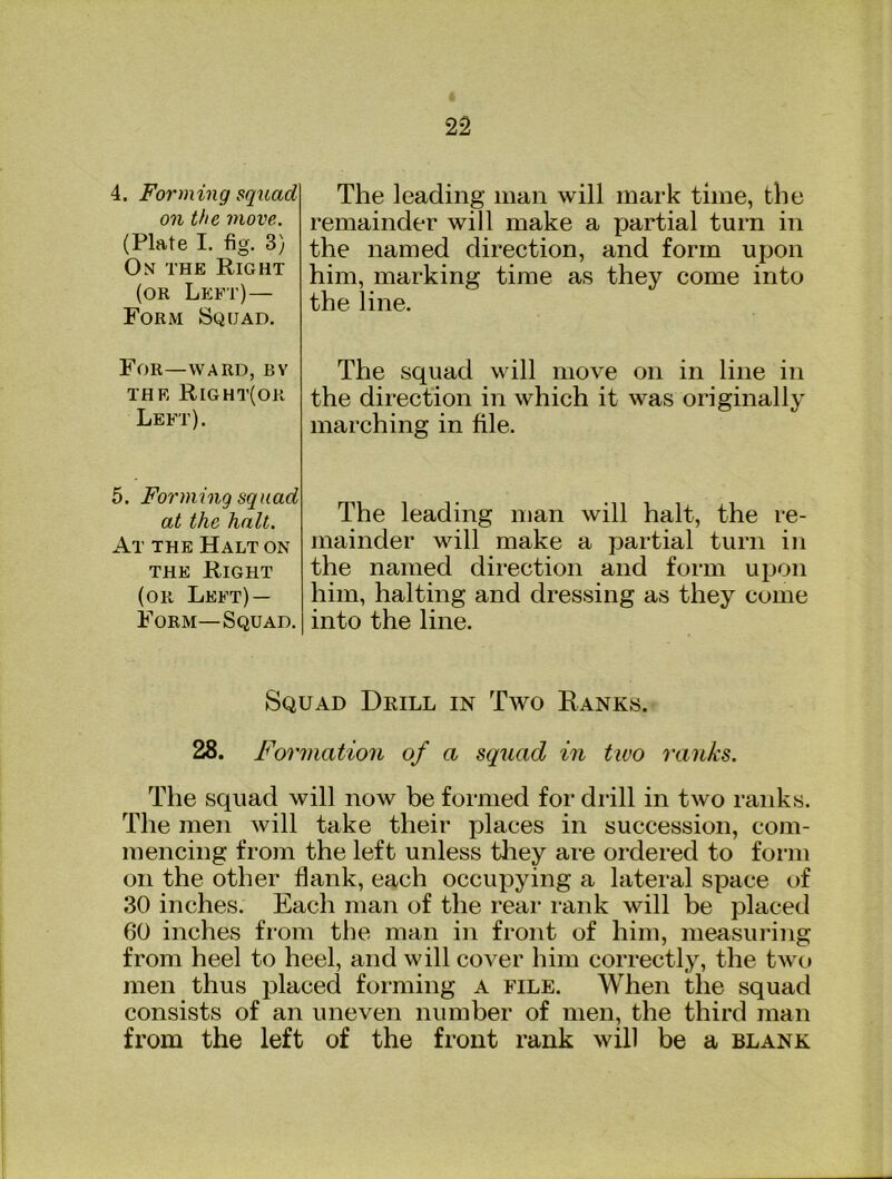 4. Forming squad on the move. (Plate I. fig. 3) On the Right (or Left)— Form Sqgad. The leading man will mark time, the remainder will make a partial turn in the named direction, and form upon him, marking time as they come into the line. For—WARD, Bv the Right(or Left). The squad will move on in line in the direction in which it was originally marching in file. 5. Fo7'ming squad at the halt. At the Halt on the Right (or Left) — Form—Squad. The leading man will halt, the re- mainder will make a partial turn in the named direction and form upon him, halting and dressing as they come into the line. Squad Drill in Two Ranks. 28. Formation of a squad in two ranks. The squad will now be formed for drill in two ranks. The men will take their places in succession, com- mencing from the left unless tliey are ordered to form on the other flank, each occupying a lateral space of 30 inches. Each man of the rear rank will be placed 60 inches from the man in front of him, measuring from heel to heel, and will cover him correctly, the two men thus placed foi’ming a file. When the squad consists of an uneven number of men, the third man from the left of the front rank will be a blank