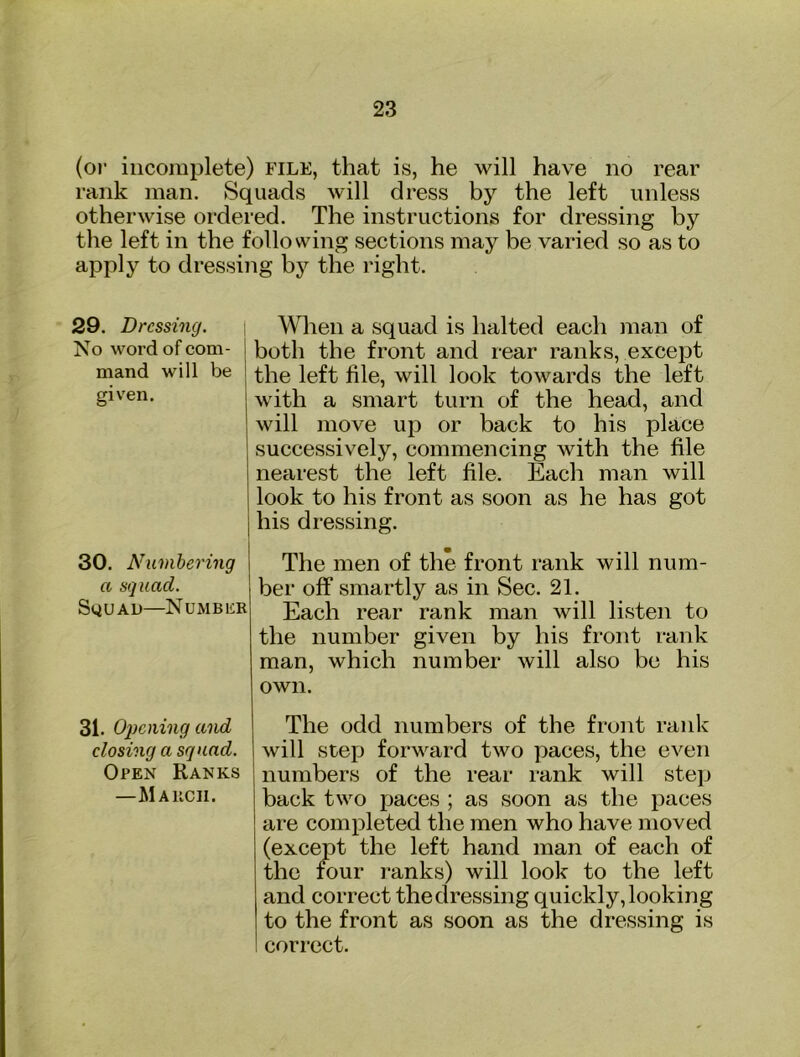 (o)' incomplete) file, that is, he will have no rear rank man. Squads will dress by the left unless otherwise ordered. The instructions for dressing by the left in the following sections may be varied so as to apply to dressing by the right. 29. Dressing. No word of com- mand will be given. i Wlien a squad is halted each man of j both the front and rear ranks, except I the left file, will look towards the left with a smart turn of the head, and will move up or back to his place successively, commencing with the file nearest the left file. Each man will look to his front as soon as he has got his dressing. 30. Numbering a squad. Squad—NuMBiiR The men of the front rank will num- ber off smartly as in Sec. 21. Each rear rank man will listen to the number given by his front rank man, which number will also be his own. 31. Opening and closing a squad. Open Ranks —M Alien. The odd numbers of the front rank will step forward two paces, the even numbers of the rear rank will step back two paces ; as soon as the paces are completed the men who have moved (except the left hand man of each of the four ranks) will look to the left and correct thedressing quickly,looking to the front as soon as the dressing is correct.