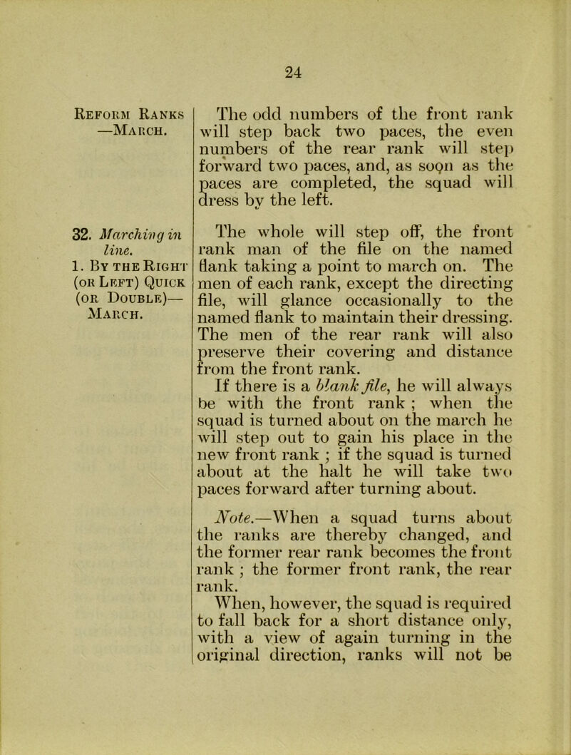 Reform Ranks —March. 32. Marchivg in line. 1. By the Right (or Left) Quick (or Double)— March. The odd numbers of the front rank will step back two paces, the even numbers of the rear rank will stej) forward two paces, and, as sogn as the paces are completed, the squad will dress by the left. The whole will step off, the front rank man of the file on the named flank taking a point to march on. The men of each rank, except the directing file, will glance occasionally to the named flank to maintain their dressing. The men of the rear rank will also preserve their covering and distance from the front rank. If there is a blank file., he will always be with the front rank ; when the squad is turned about on the march he will step out to gain his place in the new front rank ; if the squad is tuiTied about at the halt he will take two paces forward after turning about. Note.—When a squad turns about the ranks are thereby changed, and the former rear rank becomes the front rank ; the former front rank, the rear rank. When, however, the squad is required to fall back for a short distance only, Avith a vieAv of again turning in the original direction, ranks will not be