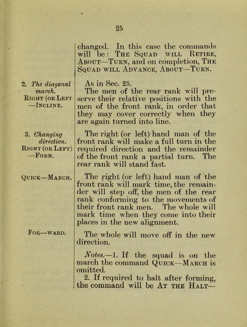 2. The diagonal march. Right (or Left —Incline. 3. Changing direction. Right (or Left) —Form. Quick—March. For—WARD. changed. In this case the coininands will be: The Squad will Retire, About—Turn, and on completion. The Squad will Advance, About—Turn. As in Sec. 25. The men of the rear rank will pre- serve their relative positions with the men of the front rank, in order that they may cover correctly when they are again turned into line. The right (or left) hand man of the front rank will make a full turn in the required direction and the remainder of the front rank a partial turn. The rear rank will stand fast. The right (or left) hand man of the front rank will mark time, the remain- der will step off, the men of the I’ear rank conforming to the movements of their front rank men. 'J’he whole will mark time when they come into their places in the new alignment. The whole will move off in the new direction. Notes.—1. If the squad is on the march the command Quick—March is omitted. 2. If required to halt after forming, the command will be At the Halt—
