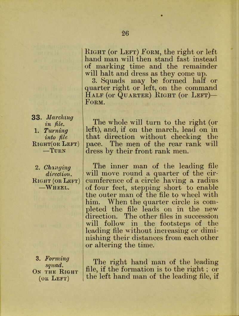 33. Marching in file. 1. Turning into file Right(or Left) —Turn 2. Changing direction. Right (or Left) —Wheel. 3. Forming squad. On the Right (or Left) Right (or Left) Form, the right or left hand man will then stand fast instead of marking time and the remainder will halt and dress as they come up. 3. Squads may be formed half or quarter right or left, on the command Half (or Quarter) Right (or Left)— Form. The whole will turn to the right (or left), and, if on the march, lead on in that direction without checking the pace. The men of the rear rank will dress by their front rank men. The inner man of the leading file will move round a quarter of the cir- cumference of a circle having a radius of four feet, stepping short to enable the outer man of the file to wheel with him. When the quarter circle is com- pleted the file leads on in the new direction. The other files in succession will follow in the footsteps of the leading file without increasing or dimi- nishing their distances from each other or altering the time. The right hand man of the leading file, if the formation is to the right; or the left hand man of the leading file, if
