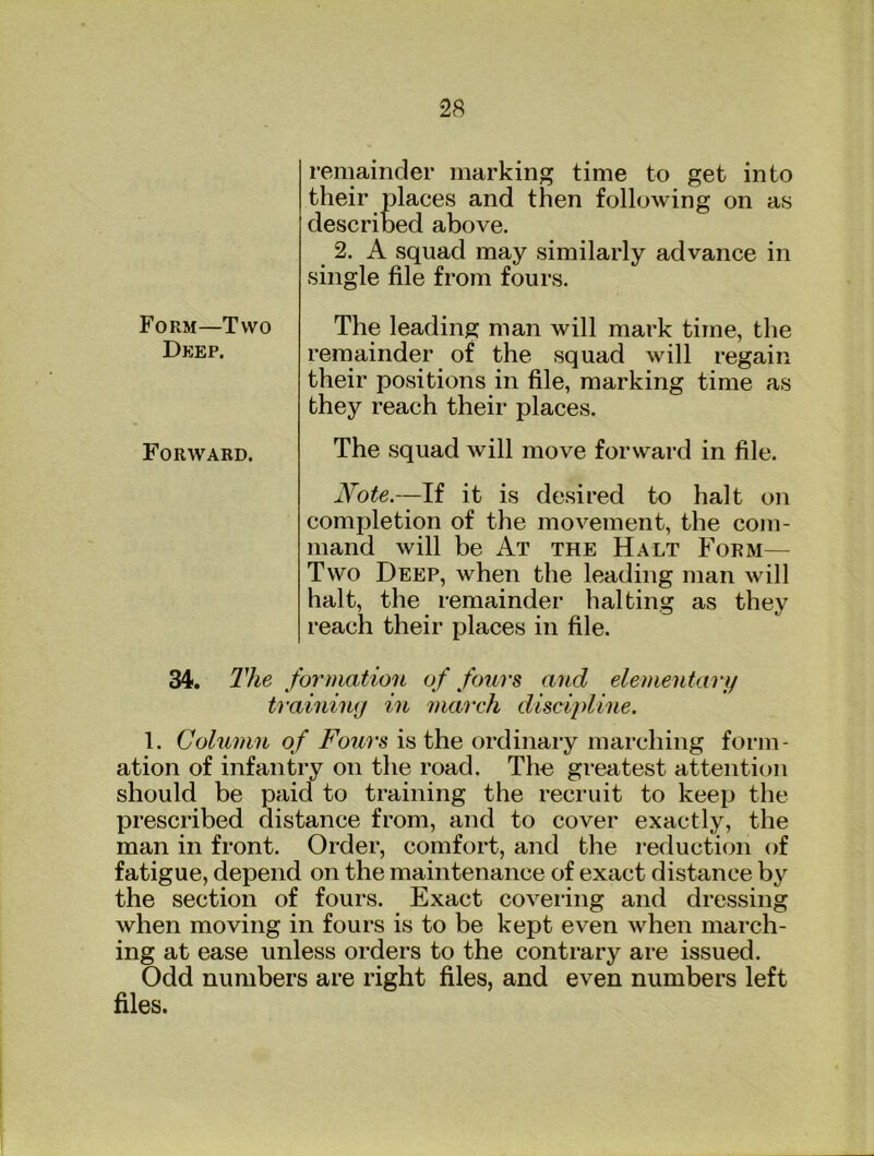 remainder marking time to get into their places and then following on as described above. 2. A squad may similarly advance in single file from fours. The leading man will mark time, the remainder of the squad will regain their positions in file, marking time as they reach their places. The squad will move forward in file. Note.—If it is desired to halt on completion of the movement, the com- mand will be At the Halt Form— Two Deep, when the leading man will halt, the remainder halting as they reach their places in file. 34. The formation of fours and elementary training in march discipline. 1. Column of Fours is the ordinary marching form- ation of infantry on the road. The gieatest attention should be paid to training the recruit to keep the prescribed distance from, and to cover exactly, the man in front. Order, comfort, and the reduction of fatigue, depend on the maintenance of exact distance by the section of fours. Exact covering and dressing when moving in fours is to be kept even when march- ing at ease unless orders to the contrary are issued. Odd numbers are right files, and even numbers left files. Form—Two Deep. Forward.