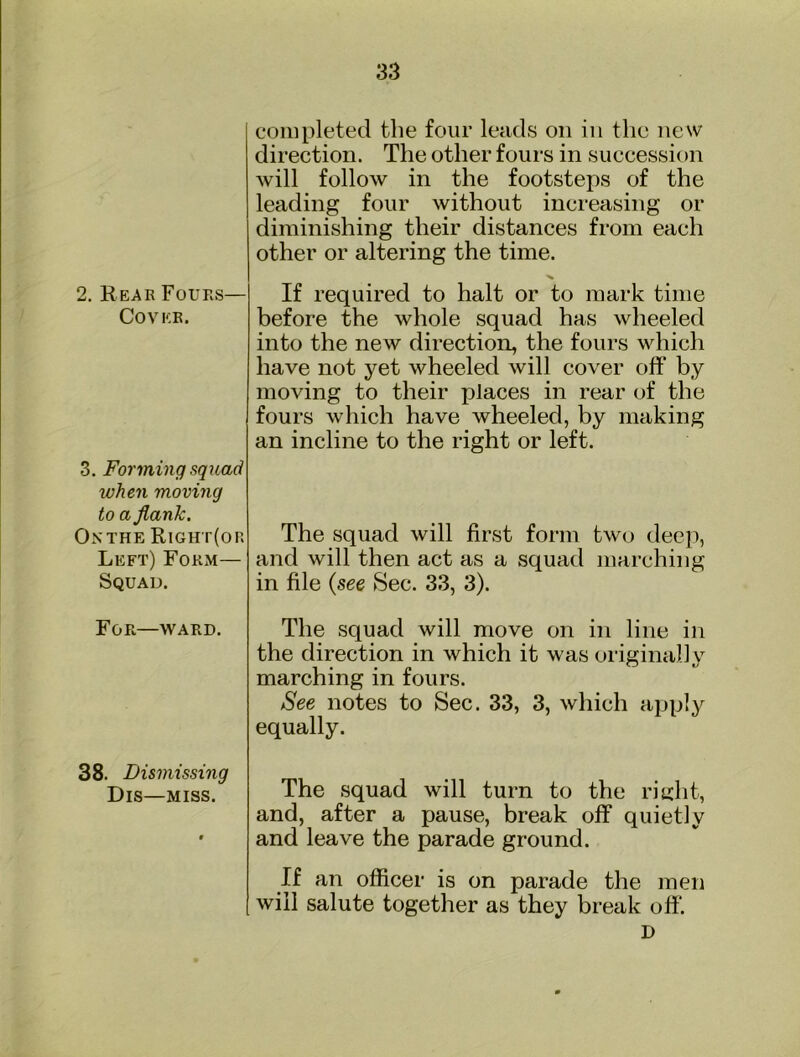 2. Reae Fours— Cover. 3. Forming squad when moving to a flank. On THE Right(or Left) Form— Squad. For—WARD. 38. Dismissing DiS—MISS. completed the four leads on in the new direction. The other fours in succession will follow in the footsteps of the leading four without increasing or diminishing their distances from each other or altering the time. If required to halt or to mark time before the whole squad has wheeled into the new direction, the fours which have not yet wheeled will cover off by moving to their places in rear of the fours which have wheeled, by making an incline to the right or left. The squad will first form two deep, and will then act as a squad marching in file {see Sec. 33, 3). The squad will move on in line in the direction in which it was originally marching in fours. See notes to Sec. 33, 3, which apply equally. The squad will turn to the ritiht, and, after a pause, break off quietly and leave the parade ground. If an officer is on parade the men will salute together as they break off D