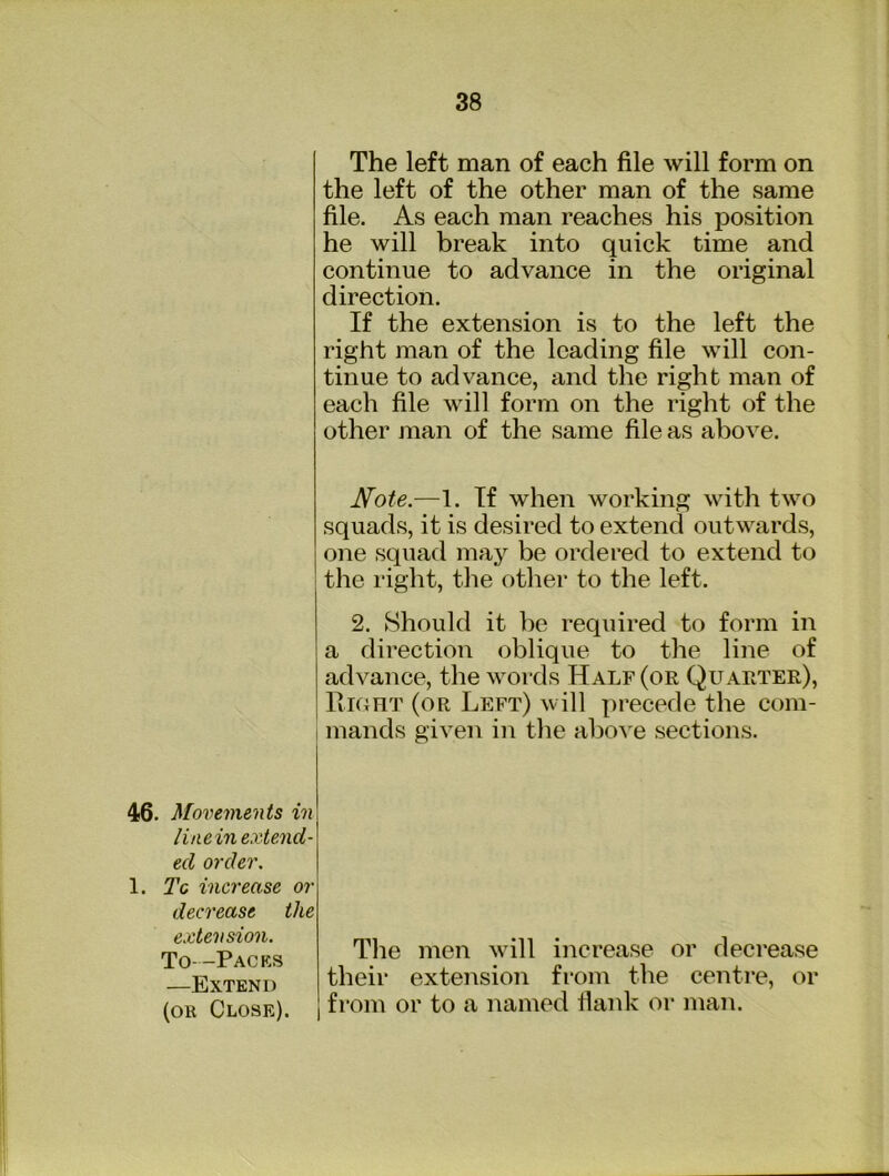 The left man of each file will form on the left of the other man of the same file. As each man reaches his position he will break into quick time and continue to advance in the original direction. If the extension is to the left the right man of the leading file will con- tinue to advance, and the right man of each file will form on the right of the other man of the same file as above. Note.—1. If when working with two squads, it is desired to extend outwards, one squad may be ordered to extend to the right, the otlier to the left. 2. Should it be required to form in a direction oblique to the line of advance, the words Half (or Quarter), Right (or Left) will precede the com- I mands given in the above sections. 46. Movements in\ liaein extend- ed order. 1. Tc increase or decrease the extension. To- -Packs —Extend (or Close). The men will increase or decrease their extension from the centre, or from or to a named flank or man.