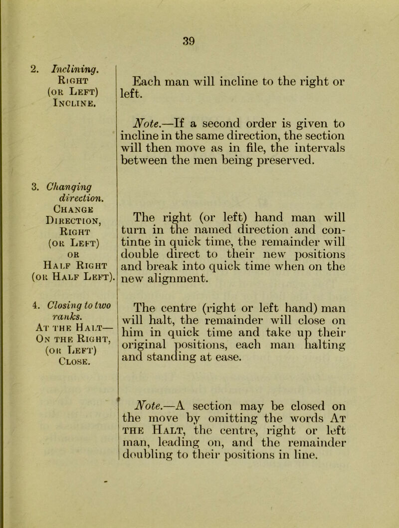 2, Inclining, Right (or Left) Incline. Each man will incline to the right or left. Note.—If a second order is given to incline in the same direction, the section will then move as in file, the intervals between the men being preserved. 3. Changing direction. Change Direction, Right (OR Left) OR Half Right (or Half Left). The right (or left) hand man will turn in the named direction and con- tinue in quick time, the remainder will double direct to their new positions and break into quick time when on the new alignment. 4. Closing to two ranks. At the Hai.t— On the Right, (oi{ Left) Close, The centre (right or left hand) man will halt, the remainder will close on him in quick time and take up their original yiositions, each man halting and standing at ease. Note.—A section may be closed on the move by omitting the words At THE Halt, the centre, right or left . man, leading on, and the remainder 1 doubling to their positions in line.