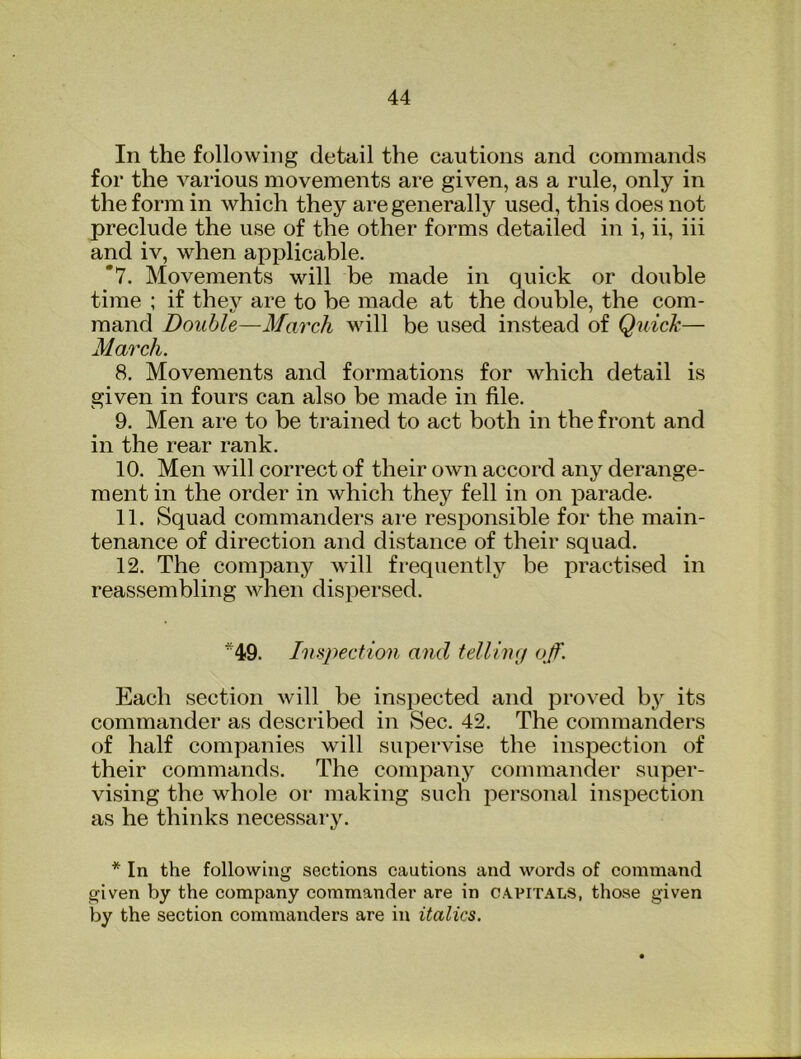 In the following detail the cautions and commands for the various movements ai‘e given, as a rule, only in the form in which they are generally used, this does not preclude the use of the other forms detailed in i, ii, iii and iv, when apjjlicable. *7. Movements will be made in quick or double time ; if they are to be made at the double, the com- mand Double—March will be used instead of Quick— March. 8. Movements and formations for which detail is given in fours can also be made in file. 9. Men are to be trained to act both in the front and in the rear rank. 10. Men will correct of their own accord any derange- ment in the order in which they fell in on parade. 11. Squad commanders are responsible for the main- tenance of direction and distance of their squad. 12. The company will frequentlj'^ be practised in reassembling when dispersed. *49. Inspection and telling g/f. Each section will be insj^ected and proved by its commander as described in Sec. 42. The commanders of half companies will supervise the inspection of their commands. The company commander super- vising the whole or making such personal inspection as he thinks necessary. * In the following sections cautions and words of command given by the company commander are in capitals, those given by the section commanders are in italics.