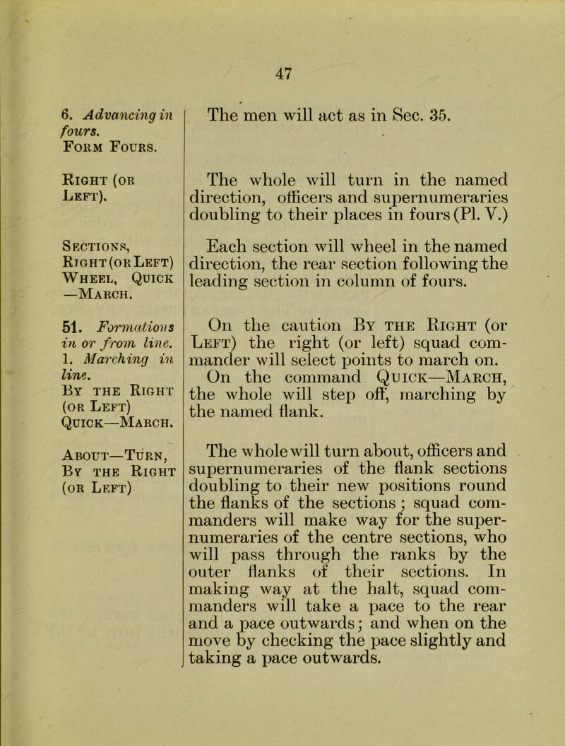fours. Fokm Fours. Right (or Left). Section.s Right (or Left) Wheel, Quick —March. 51. Formations in or f rom line. 1. Marching in line. By the Right (or Left) Quick—March. About-Turn, By the Right (or Left) 47 The whole will turn in the named direction, officers and supernumeraries doubling to their places in fours (PI. V.) Each section will wheel in the named direction, the rear section following the leading section in column of fours. On the caution By the Right (or Left) the right (or left) squad com- mander will select points to march on. On the command Quick—March, the whole will step off, marching by the named flank. The whole will turn about, officers and supernumeraries of the flank sections doubling to their new positions round the flanks of the sections ; squad com- manders will make way for the super- numeraries of the centre sections, who will pass through the ranks by the outer flanks of their sections. In making way at the halt, squad com- manders will take a pace to the rear and a pace outwards; and when on the move by checking the pace slightly and taking a pace outwards.