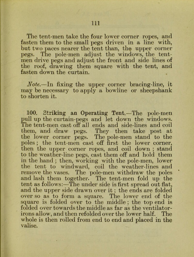 The tent-men take the four lower corner ropes, and fasten them to the small pegs driven in a line with, but two paces nearer the tent than, the upper corner pegs. The pole-men adjust the windows, the tent- men drive pegs and adjust the front and side lines of the roof, drawing them square with the tent, and fasten down the curtain. Note.—In fixing the upper corner bracing-line, it may be necessary to apply a bowline or sheepshank to shorten it. 100. Striking an Operating Tent,—The pole-men pull up the curtain-pegs and let down the windows. The tent-men cast off all ends and side-lines and coil them, and draw pegs. They then take post at the lower corner pegs. The pole-men stand to the poles; the tent-men cast off first the lower corner, then the upper corner ropes, and coil down ; stand to the weather-line pegs, cast them off and hold them in the hand ; then, working with the pole-men, lower the tent to windward, coil the weather-lines and remove the vases. The pole-men withdraw the poles and lash them together. The tent-men fold up the tent as follows:—The under side is first spread out flat, and the upper side drawn over it; the ends are folded over so as to form a square. The lower end of the square is folded over to the middle; the top end is folded over towards the middle as far as the ventilator- irons allow, and then refolded over the lower half. The whole is then rolled from end to end and placed in the valise.